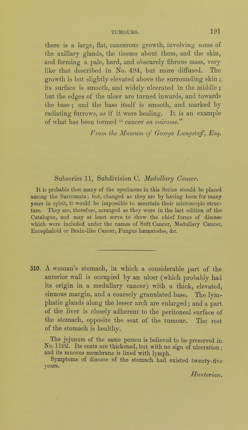 there is a large, flat, cancerous growth, involving some of the axillary glands, the tissues about them, and the skin, and forming a pale, hard, and obscurely fibrous mass, very like that described in No. 494, but more diflfused. The growth is but slightly elevated above the surrounding skin ; its surface is smooth, and widely ulcerated in the middle ; but the edges of the ulcer are turned inwards, and towards the base; and the base itself is smooth, and marked by radiating furrows, as if it were healing. It is an example of what has been termed  cancer en cuirasse.^^ From the Museum of George Langstaff, Esq. Subseries 11, Subdivision C. Medullary Cancer. It is probable that many of the specimens in this Series should be placed among the Sarcomata; but, changed as they are by having been for many years in spirit, it would be impossible to ascertain theii' microscopic struc- ture. They are, therefore, arranged as they were in the last edition of the Catalogue, and may at least serve to show the chief forms of disease which were included under the names of Soft Cancer, Medullary Cancer, Encephaloid or Brain-like Cancer, Fimgus haematodes, &c. 510. A woman's stomach, in which a considerable part of the anterior wall is occupied by an ulcer (which probably had its origin in a medullary cancer) with a thick, elevated, sinuous margin, and a coarsely granulated base. The lym- phatic glands along the lesser arch are enlarged; and a part of the liver is closely adherent to the peritoneal surface of the stomach, opposite the seat of the tumour. The rest of the stomach is healthy. The jejunum of the same person is believed to be preserved in No. 1192. Its coats are thickened, but with no sign of ulceration; and its mucous membrane is lined with lymph. Symptoms of disease of the stomach had existed twenty-five years. Hiinterian.