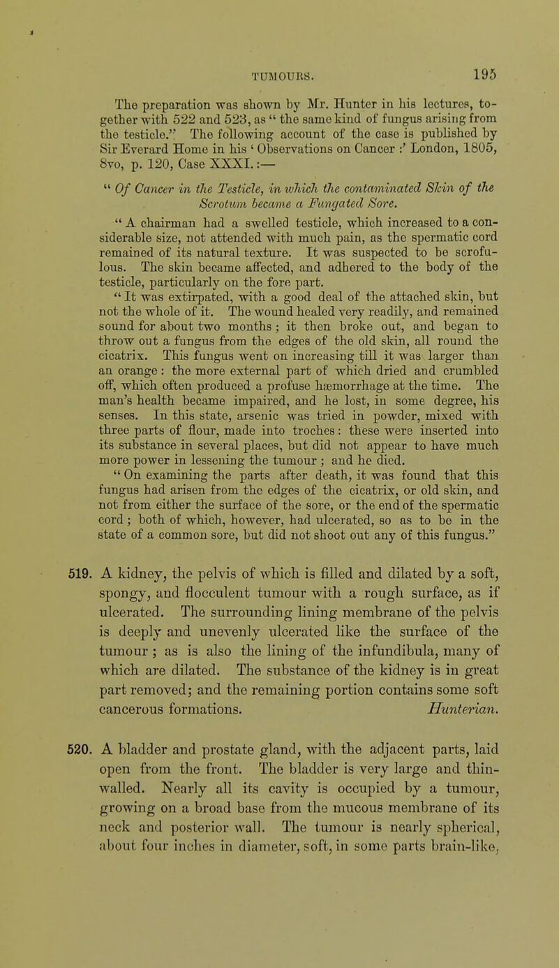 i TUMOURS. 195 The preparation \ras shown by Mr, Hunter in his lectures, to- gether with 522 and 523, as  the same kind of fungus arisnig from the testicle.' The following account of the case is published by Sir Everard Home in his ' Observations on Cancer :' London, 1805, 8vo, p. 120, Case XXXI. :—  Of Cancer in the Testicle, in ivhich the contaminated SJcin of the Scrotum became a Fangated Sore.  A chairman had a swelled testicle, which increased to a con- siderable size, not attended with much pain, as the spermatic cord remained of its natural texture. It was suspected to be scrofu- lous. The skin became aflfected, and adhered to the body of the testicle, particularly on the fore part.  It was extii'pated, with a good deal of the attached skin, but not the whole of it. The wound healed very readily, and remained sound for about two months; it then broke out, and began to throw out a fungus from the edges of the old skin, all round the cicatrix. This fungus went on increasing tiU it was larger than an orange: the more external part of which dried and crumbled oflF, which often produced a profuse hfemorrhage at the time. The man's health became impaired, and he lost, in some degree, his senses. In this state, arsenic was tried in powder, mixed with three parts of flour, made into troches: these were inserted into its substance in several places, but did not appear to have much more power in lessening the tumour ; and he died.  On examining the parts after death, it was found that this fungus had arisen from the edges of the cicatrix, or old skin, and not from either the surface of the sore, or the end of the spermatic cord ; both of which, however, had ulcerated, so as to be in the state of a common sore, but did not shoot out any of this fungus. 519. A kidney, the pelvis of which is filled and dilated by a soft, spongy, and flocculent tumour with a rough surface, as if ulcerated. The surrounding lining membrane of the pelvis is deeply and unevenly ulcerated like the surface of the tumour ; as is also the lining of the infundibula, many of which are dilated. The substance of the kidney is in great part removed; and the remaining portion contains some soft cancerous formations. Hunterian. 520. A bladder and prostate gland, with the adjacent parts, laid open from the front. The bladder is very large and thin- walled. Nearly all its cavity is occupied by a tumour, growing on a broad base from the mucous membrane of its neck and posterior wall. The tumour is nearly spherical, about four inches in diameter, soft, in some parts brain-like,