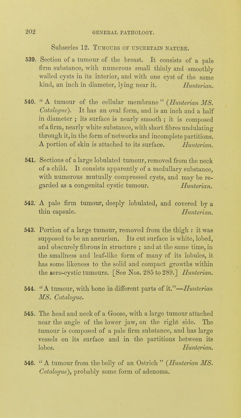 Subseries 12. Tumoues of uncertain nature. 539. Section of a tumour of the breast. It consists of a pale firm substance, with numerous small thinly and smoothly walled cysts in its interior, and with one cyst of the same kind, an inch in diameter, lying near it. Hunterian. 540.  A tumour of the cellular membrane  {Hunterian MS. Catalogue). It has an oval form, and is an inch and a half in diameter ; its surface is nearly smooth ; it is composed of a firm, nearly white substance, with short fibres undulating through it, in the form of networks and incomplete partitions. A portion of skin is attached to its surface. Hunterian. 641. Sections of a large lobulated tumour, removed from the neck of a child. It consists apparently of a medullary substance, with numerous mutually compressed cysts, and may be re- garded as a congenital cystic tumour. Hunterian. 542. A pale firm tumour, deeply lobulated, and covered by a thin capsule. Hunterian. 543. Portion of a large tumour, removed from the thigh : it was supposed to be an aneurism. Its cut surface is white, lobed, and obscurely fibrous in structure ] and at the same time, in the smallness and leaf-like form of many of its lobules, it has some likeness to the solid and compact growths within the sero-cystic tumours. [See Nos. 285 to 289.] Hunterian. 544. A tumour, with bone in different parts of it.—Hunterian MS. Catalogue. 545. The head and neck of a Goose, with a large tumour attached near the angle of the lower jaw, on the right side. The tumour is composed of a pale firm substance, and has large vessels on its surface and in the partitions between its lobes. Hunterian. 546.  A tumour from the belly of an Ostrich  (Hunterian MS. Catalogue), probably some form of adenoma.