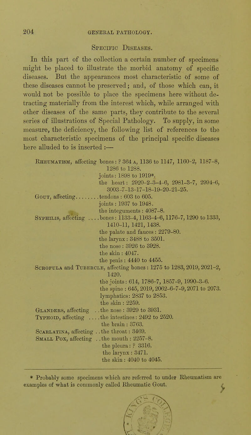 Specific Diseases. In this part of the collection a certain number of specimens might be placed to illustrate the morbid anatomy of specific diseases. But the appearances most characteristic of some of these diseases cannot be preserved; and, of those which can, it would not be possible to place the specimens here without de- tracting materially from the interest which, while arranged with other diseases of the same parts, they contribute to the several series of illustrations of Special Pathology. To supply, in some measure, the deficiency, the following list of references to the most characteristic specimens of the principal specific diseases here alluded to is inserted :— Rheumatism, affecting bones: ? 364 a, 1136 to 1147, 1160-2, 1187-8, 1286 to 1288. joints: 1898 to 1919*. the heart: 2920-2-3-4-6, 2981-3-7, 2994-6, 3003-7-13-17-18-19-20-21-25. Gout, affecting tendons : 603 to 605. joints: 1937 to 1948. the integuments: 4087-8. Syphilis, affecting bones: 1133-4,1163-4-6,1176-7,1290 to 1333, 1410-11, 1421, 1438. the palate and fauces : 2279-80. the larynx: 3488 to 3501. the nose: 3926 to 3928. the skin : 4047. the penis : 4440 to 4455. Scrofula and Tubercle, affecting bones : 1275 to 1283, 2019,2021-2, 1420. the joints: 614, 1786-7, 1857-9, 1990-3-6. the spine : 645, 2019,2062-6-7-9,2071 to 2073. lymphatics: 2837 to 2853. the skin : 2259. Glanders, affecting . .the nose : 3929 to 3931. Typhoid, affecting the intestiues: 2492 to 2520. the brain: 3763. Scarlatina, affecting . . the throat: 3469. Small Pox, affecting . . the mouth : 2257-8. the pleura: ? 3316. the larynx: 3471. the skin : 4040 to 4045. * Probably some specimens which are referred to under Rheumatism are examples of what is commonly called Rheumatic Gout. ,