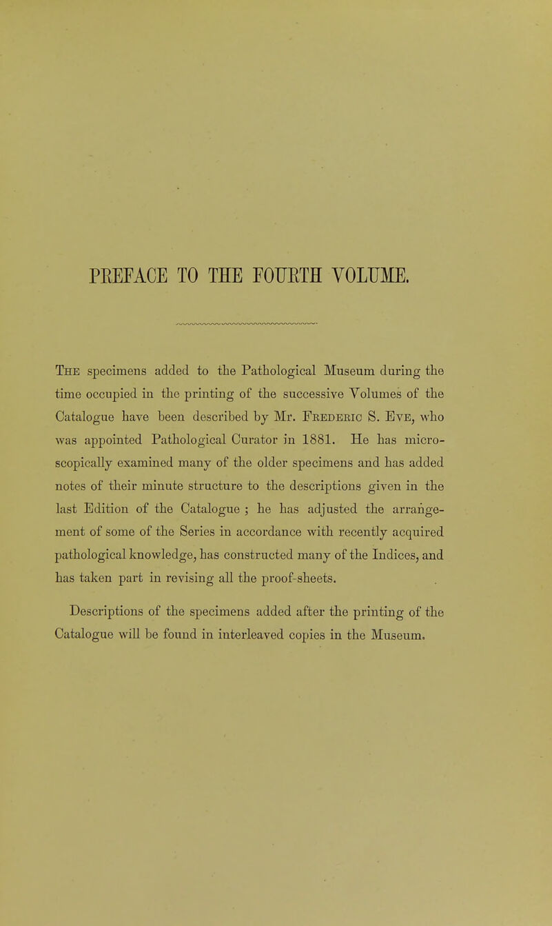 PREFACE TO THE FOIJETH VOLUME. The specimens added to the Pathological Museum during the time occupied in the printing of the successive Volumes of the Catalogue have been described by Mr. Fkedeeic S. Eve, who was appointed Pathological Curator in 1881. He has micro- scopically examined many of the older specimens and has added notes of their minute structure to the descriptions given in the last Edition of the Catalogue ; he has adjusted the arrange- ment of some of the Series in accordance with recently acquired pathological knowledge, has constructed many of the Indices, and has taken part in revising all the proof-sheets. Descriptions of the specimens added after the printing of the Catalogue will be found in interleaved copies in the Museum.