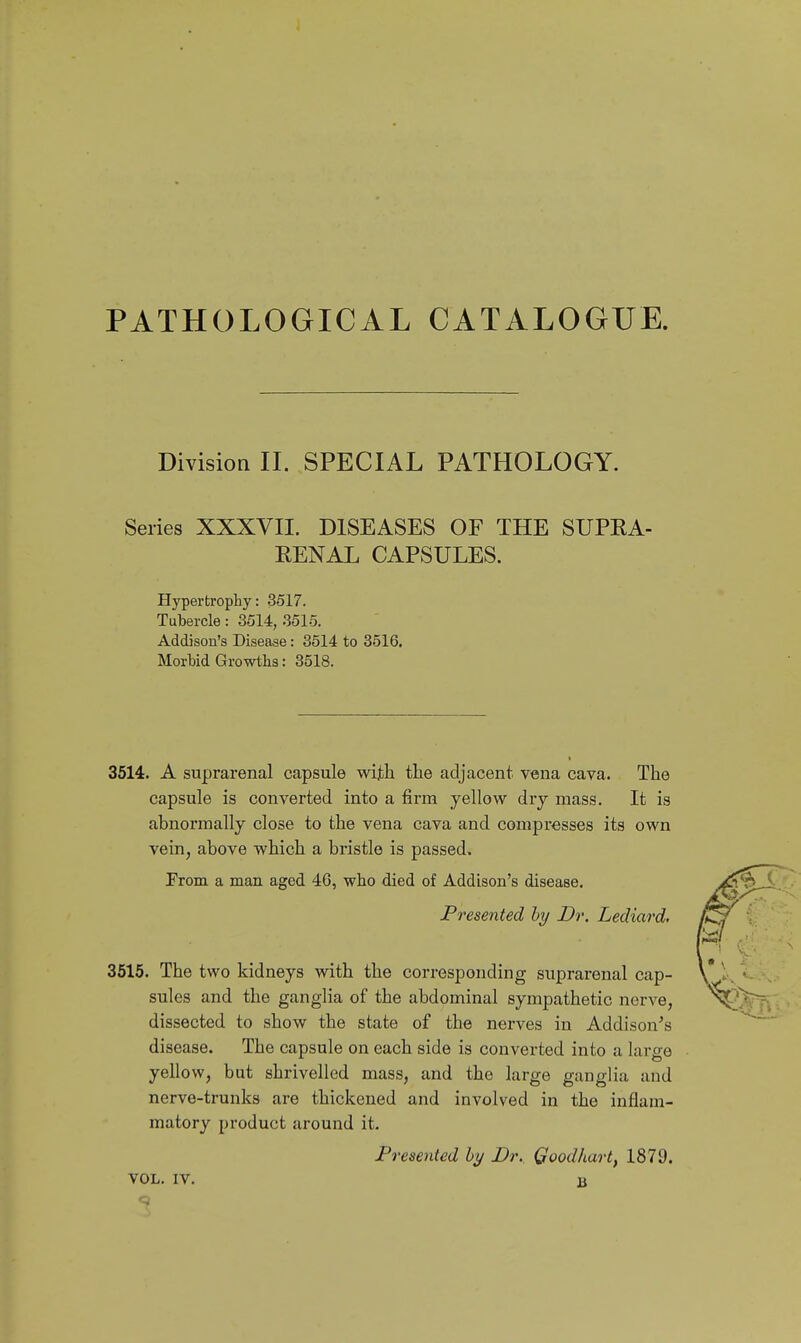 PATHOLOGICAL CATALOGUE. DivisioQ II. SPECIAL PATHOLOGY. Series XXXVII. DISEASES OF THE SUPEA- EENAL CAPSULES. Hypertrophy: 3517. Tubercle : 3514, 3515. Addison's Disease: 3514 to 3516. Morbid Growths: 3518. 3514. A suprarenal capsule with the adjacent vena cava. The capsule is converted into a firm yellow dry mass. It is abnormally close to the vena cava and compresses its own vein, above which a bristle is passed, From a man aged 4G, who died of Addison's disease. Presented hy Dr. Lediard. 3515. The two kidneys with the corresponding suprarenal cap- sules and the ganglia of the abdominal sympathetic nerve, dissected to show the state of the nerves in Addison's disease. The capsule on each side is converted into a large yellow, but shrivelled mass, and the large ganglia and nerve-trunks are thickened and involved in the inflam- matory product around it. Presented by Dr. Qoodkart, 1879. VOL. IV. B