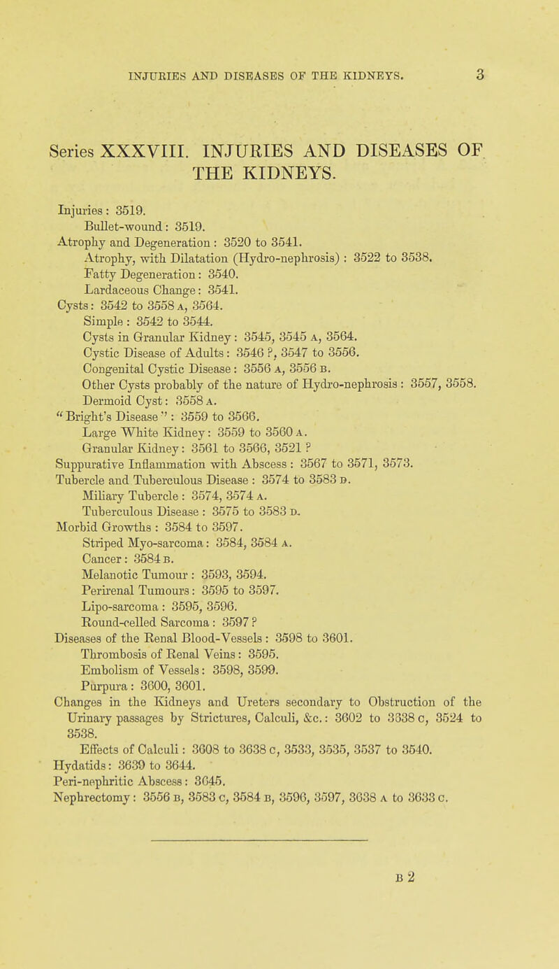 Series XXXVIII. INJURIES AND DISEASES OF THE KIDNEYS. Injuries: 3519. Bullet-wound: 3519. Atrophy and Degeneration : 3520 to 3541. Atrophy, with Dilatation (Hydi-o-nephrosis) ; 3522 to 3538. Fatty Degeneration: 3540. Lardaceous Change: 3541. Cysts: 3542 to 3558a, 3564. Simple : 3542 to 3544. Cysts in Granular Kidney: 3545, 3545 a, 3564. Cystic Disease of Adults: 3546 ?, 3547 to 3556. Congenital Cystic Disease: 3556 a, 3556 b. Other Cysts probably of the natiu-e of Hydro-nephrosia : 3557, 3558. Dermoid Cyst: 3558 a. Bright's Disease ': 3559 to 3566, Large White Kidney: 3559 to 3560a. Granular Kidney: 3561 to 3566, 3521 ? Suppurative Inflammation with Abscess : 3567 to 3571, 3573. Tubercle and Tuberculous Disease : 3574 to 3583 d. Miliary Tubercle : 3574, 3574 a. Tuberculous Disease : 3575 to 3583 d. Morbid Growths : 3584 to 3597. Striped Myo-sarcoma: 3584, 3584 a. Cancer: 3584b. Melanotic Tumour : 3593, 3594. Perii'enal Tumours: 3595 to 3597. Lipo-sarcoma: 3595, 3596. Round-celled Sarcoma : 3597 ? Diseases of the Renal Blood-Vessels : 3598 to 3601. Thrombosis of Renal Veins: 3595. Embolism of Vessels: 3598, 3599. Purpura: 3600, 3601. Changes in the Kidneys and Ureters secondary to Obstruction of the Urinary passages by Strictures, Calculi, &c.: 3602 to 3338 c, 3524 to 3538. Effects of Calculi: 3608 to 3638 c, 3533, 3535, 3537 to 3640. Hydatids: 3639 to 3644. Peri-nephritic Abscess: 3G45. Nephrectomy: 3556 b, 3583 c, 3684 b, 3596, 3597, 3638 a to 3633 c. b2