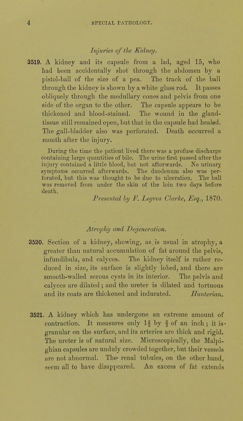 Injuries of the Kidney. 3519. A kidney and its capsule from a lad, aged 15, who had been accidentally shot through the abdomen by a pistol-ball of the size of a pea. The track of the ball through the kidney is shown by a white glass rod. It passes obliquely through the medullary cones and pelvis from one side of the organ to the other. The capsule appears to be thickened and blood-stained. Tlie wound in the gland- tissue still remained open, but that in the capsule had healed. The gall-bladder also was perforated. Death occurred a mouth after the injury. During the time the patient lived there was a profuse discharge containing large quantities of bile. The urine first passed after the injury contained a little blood, but not afterwards. No urinarj'^ symptoms occurred afterwards. The duodenum also was per- forated, but this was thought to be due to ulceration. The ball was removed from under the skin of the loin two days before death. Presented hy F. Legros Clarke, Esq., 1870. Atrophy and Degeneration. 3520. Section of a kidney, showing, as is usual in atrophy, a greater than natural accumulation of fat around the pelvis, infundibula, and calyces. The kidney itself is rather re- duced in size, its surface is slightly lobed, and there are smooth-walled serous cysts in its interior. The pelvis and calyces are dilated; and the ureter is dilated and tortuous and its coats are thickened and indurated. Hunterian. 3521. A kidney which has undergone an extreme amount of contraction. It measures only If by f of an inch; it is* granular on the surface, and its arteries are thick and rigid. The ureter is of natural size. Microscopically, the Malpi- ghian capsules are unduly crowded together, but their vessels are not abnormal. The* renal tubules, on the other hand, seem all to have disappeared. An excess of fat extends