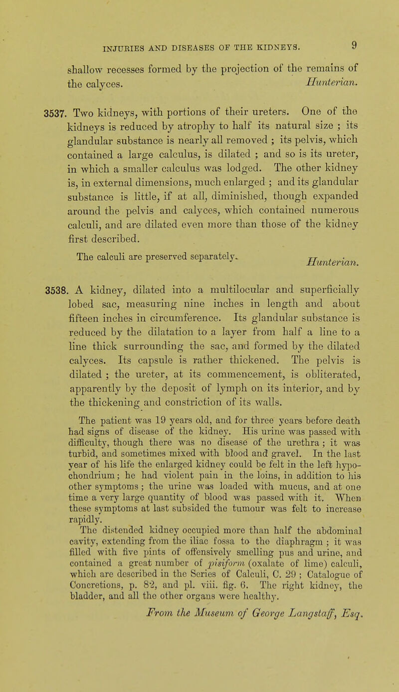 shallow recesses formed by the projection of the remains of the calyces. Ilunterian. 3537, Two kidneys, with portions of their ureters. One of the kidneys is reduced by atrophy to half its natural size ; its glandular substance is nearly all removed ; its pelvis, which contained a large calculus, is dilated ; and so is its ureter, in which a smaller calculus was lodged. The other kidney is, in external dimensions, much enlarged ; and its glandular substance is little, if at all, diminished, though expanded around the pelvis and calyces, which contained numerous calculi, and are dilated even more than those of the kidney first described. The calculi are preserved separately. jr . , • 3538. A kidney, dilated into a multilocular and superficially lobed sac, measuring nine inches in length and about fifteen inches in circumference. Its glandular substance is reduced by the dilatation to a layer from half a line to a line thick surrounding the sac, and formed by the dilated calyces. Its capsule is rather thickened. The pelvis is dilated ; the ureter, at its commencement, is obliterated, apparently by the deposit of lymph on its interior, and by the thickening and constriction of its walls. The patient was 19 years old, and for three years before death had signs of disease of the kidney. His urine was passed with difficulty, though there was no disease of the urethra ; it was turbid, and sometimes mixed with blood and gravel. In the last year of his life the enlarged kidney could be felt in the left hy[)o- chondrium; he had violent pain in the loins, in addition to his other symptoms; the urine was loaded with mucus, and at one time a very large qiiantity of blood was passed with it. When these symptoms at last subsided the tumour was felt to increase rapidly. The distended kidney occupied more than half the abdominal cavity, extending from the iliac fossa to tho diaphragm ; it was filled with five pints of offensively smelling pus and urine, and contained a great number of pisiform (oxalate of lime) calculi, which are described in the Scries of Calculi, C. 29 ; Catalogue of Concretions, p. 8-2, and pi. viii. fig. 6. The right kidney, the bladder, and all the other organs were healthy. From the Museum of George Langstaff^ Esq.