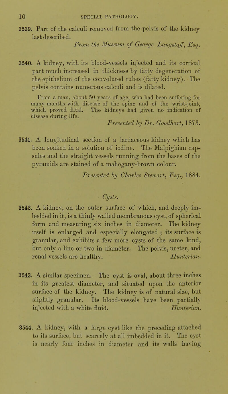 3539. Part of the calculi removed from the pelvis of the kidney- last described. From the Museum of George Lang staff, Esq. 3540. A kidney, with its blood-vessels injected and its cortical part much increased in thickness by fatty degeneration of the epithelium of the convoluted tubes (fatty kidney). The pelvis contains numerous calculi and is dilated. From a man, about 50 years of age, who had been suflPering for many months with disease of the spine and of the wrist-joint, which proved fatal. The kidneys had given no indication of disease during life. Presented hy Dr. Goodhart, 1873. 3541. A longitudinal section of a lardaceous kidney which has been soaked in a solution of iodine. The Malpighian cap- sules and the straight vessels running from the bases of the pyramids are stained of a mahogany-brown colour. Presented hy Charles Stewart, Esq., 1884. Cysts. 3542. A kidney, on the outer surface of which, and deeply im- bedded in it, is a thinly walled membranous cyst, of spherical form and measuring six inches in diameter. The kidney itself is enlarged and especially elongated ; its surface is granular, and exhibits a few more cysts of the same kind, . but only a line or two in diameter. The pelvis, ureterj and renal vessels are healthy. Huntenan. 3543. A similar specimen. The cyst is oval, about three inches in its greatest diameter, and situated upon the anterior surface of the kidney. The kidney is of natural size, biit slightly granular. Its blood-vessels have been partially injected with a white fluid. Hunterian. 3544. A kidney, with a large cyst like the preceding attached to its surface, but scarcely at all imbedded in it. The cyst is nearly four inches in diameter and its walls having