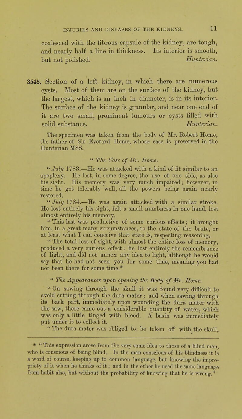 coalesced with the fibrous capsule of the kidney, are tough, and nearly half a line in thickness. Its interior is smooth, but not polished. Hunterian. 3545. Section of a left kidney, in which there are numerous cysts. Most of them are on the surface of the kidney, but the largest, which is an inch in diameter, is in its interior. The surface of the kidney is granular, and near one end of it are two small, prominent tumours or cysts filled with solid substance. Hunterian. The specimen was taken from the body of Mr. Robert Home, the father of Sir Everard Home, whose case is preserved in the Hunterian MSS.  The Case of Mr. Home.  July 1783.—He was attacked with a kind of fit similar to an apoplexy. He lost, in some degree, the use of one side, as also his sight. His memory was very much impaired; however, in time he got tolerably well, all the powers being again nearly restored.  July 1784.—He was again attacked with a similar stroke. He lost entirely his sight, felt a small numbness in one hand, lost almost entirely his memory.  This last was productive of some curious effects ; it brought him, in a great many circumstances, to the state of the brute, or at least what I can conceive that state is, respecting reasoning.  The total loss of sight, with almost the entire loss of memory, produced a very curious effect: he lost entirely the remembrance of light, and did not annex any idea to light, although he would say that he had not seen you for some time, meaning you had not been there for some time.*  The Appearances upon opening the Body of Mr. Ilmie.  On sawing through the skull it was found very difllcult to avoid cutting through the dura mater; and when sawing through its back part, immediately upon wounding the dura mater with the saw, there came out a considerable quantity of water, which was only a little tinged with blood. A basin was immediately put under it to collect it.  The dura mater was obliged to be taken off with the skull. *  This expression arose from the very same idea to those of a blind man, who is conscious of being blind. In the man conscious of his blindness it is a word of course, keeping up to common language, but knowing the impro- priety of it when he thinks of it; and in the other lie used the same language from habit also, but without the probability of knowing that he is wi'ong.