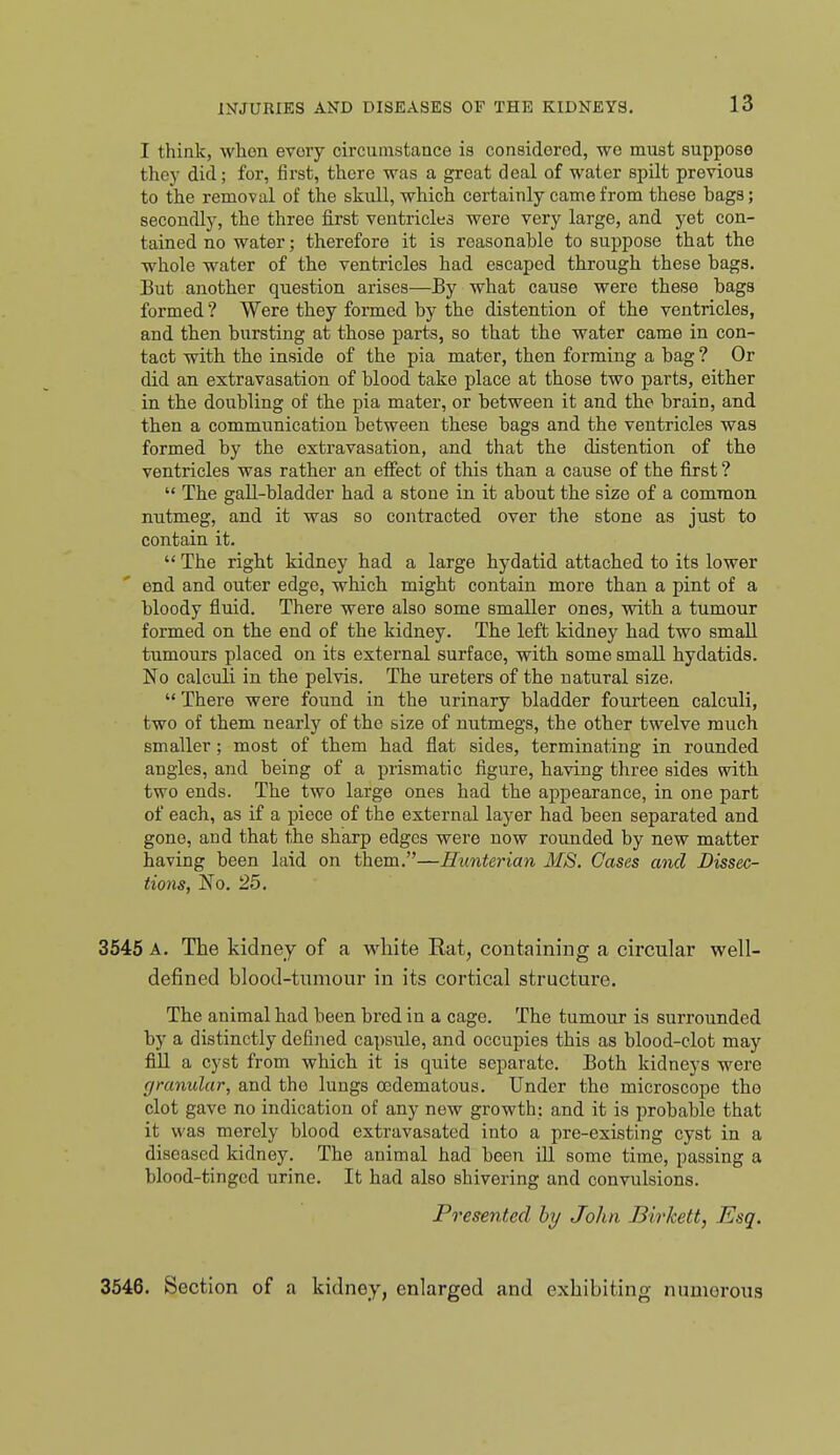 I think, when every circumstance is considered, we must suppose they did; for, first, there was a great deal of water spilt previous to the removal of the skull, which certainly came from these bags; secondly, the three first ventricles were very large, and yet con- tained no water; therefore it is reasonable to suppose that the whole water of the ventricles had escaped through these bags. But another question arises—By what cause were these bags formed ? Were they formed by the distention of the ventricles, and then bursting at those parts, so that the water came in con- tact with the inside of the pia mater, then forming a bag ? Or did an extravasation of blood take place at those two parts, either in the doubling of the pia mater, or between it and the brain, and then a communication between these bags and the ventricles was formed by the extravasation, and that the distention of the ventricles was rather an eiFect of this than a cause of the first ?  The gall-bladder had a stone in it about the size of a common nutmeg, and it was so contracted over the stone as just to contain it.  The right kidney had a large hydatid attached to its lower end and outer edge, which might contain more than a pint of a bloody fluid. There were also some smaller ones, with a tumour formed on the end of the kidney. The left kidney had two small tumours placed on its external surface, with some small hydatids. No calculi in the pelvis. The ureters of the natural size.  There were found in the urinary bladder fourteen calculi, two of them nearly of the size of nutmegs, the other twelve much smaller; most of them had flat sides, terminating in rounded angles, and being of a prismatic figure, having three sides with two ends. The two large ones had the appearance, in one part of each, as if a piece of the external layer had been separated and gone, and that the sharp edges were now rounded by new matter having been laid on them.—Hiinterian MS. Cases and Dissec- tions, No. 25. 3545 A. The kidney of a white Rat, containing a circular well- defined blood-tumour in its cortical structure. The animal had been bred in a cage. The tumour is surrounded by a distinctly defined capsule, and occupies this as blood-clot may fill a cyst from which it is quite separate. Both kidneys were granular, and the lungs ocdematous. Under the microscope tho clot gave no indication of any new growth: and it is probable that it was merely blood extravasated into a pre-existing cyst in a diseased kidney. The animal had been ill some time, passing a blood-tinged urine. It had also shivering and convulsions. Presented by John Birkett, Esq. 3546. Section of a kidney, enlarged and exhibiting numerous