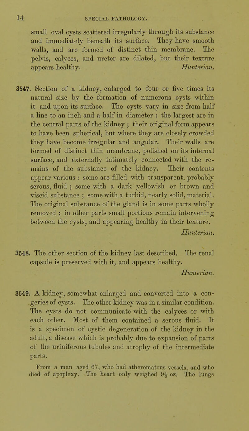 small oval cysts scattered irregularly through its substance and immediately beneath its surface. They have smooth walls, and are formed of distinct thin membrane. The pelvis, calyces, and ureter are dilated, but their texture appears healthy. Huntenan. 3547. Section of a kidney, enlarged to four or five times its natural size by the formation of numerous cysts within it and upon its surface. The cysts vary in size from half a line to an inch and a half in diameter : the largest are in the central parts of the kidney ; their original form appears to have been spherical, but where they are closely crowded they have become irregular and angular. Their walls are formed of distinct thin membrane, polished on its internal surface, and externally intimately connected with the re- mains of the substance of the kidney. Their contents appear various : some are filled with transparent, probably serous, fluid ; some with a dark yellowish or brown and viscid substance ; some with a turbid, nearly solid, material. The original substance of the gland is in some parts wholly removed ; in other parts small portions remain intervening between the cysts, and appearing healthy in their texture. Hunterian. 3548. The other section of the kidney last described. The renal capsule is preserved with it, and appears healthy. Hunterian. 3549. A kidney, somewhat enlarged and converted into a con- geries of cysts. The other kidney was in a similar condition. The cysts do not communicate with the calyces or with each other. Most of them contained a serous fluid. It is a specimen of cystic degeneration of the kidney in the adult, a disease which is probably due to expansion of parts of the uriniferous tubules and atrophy of the intermediate parts. From a man aged 67, who had atheromatous vessels, and who died of apoplexy. The heart only weighed 9^ oz. Tlio lungs