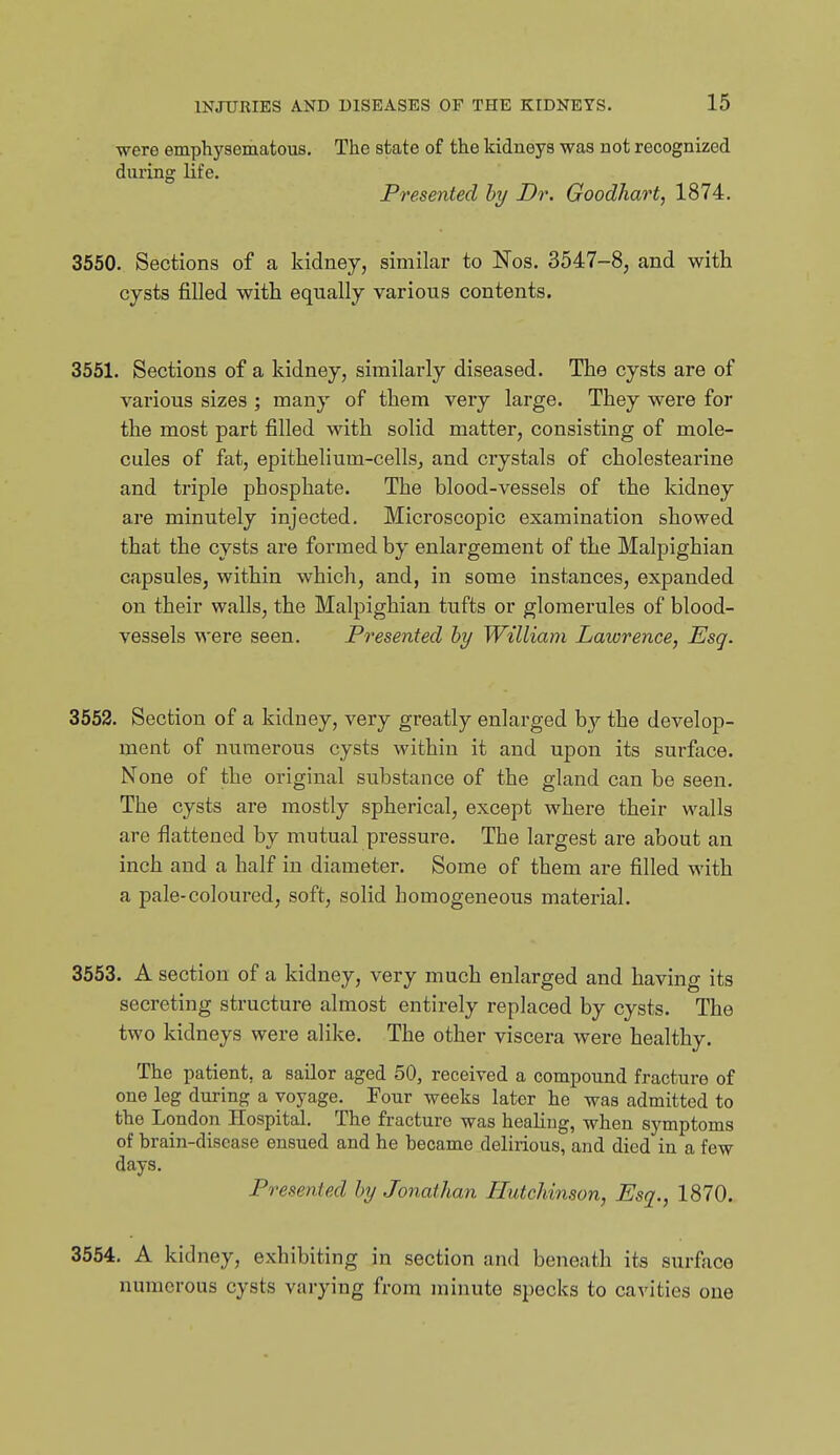 were emphysematous. The state of the kidneys was not recognized during life. Presented hy Dr. Goodhart, 1874. 3550. Sections of a kidney, similar to Nos. 3547-8, and with cysts filled with equally various contents. 3551. Sections of a kidney, similarly diseased. The cysts are of various sizes ; many of them very large. They were for the most part filled with solid matter, consisting of mole- cules of fat, epithelium-cellSj and crystals of cholestearine and triple phosphate. The blood-vessels of the kidney are minutely injected. Microscopic examination showed that the cysts are formed by enlargement of the Malpighian capsules, within which, and, in some instances, expanded on their walls, the Malpighian tufts or glomerules of blood- vessels were seen. Presented hy William Lawrence, Esq. 3552. Section of a kidney, very greatly enlarged by the develop- ment of numerous cysts within it and upon its surface. None of the original substance of the gland can be seen. The cysts are mostly spherical, except where their walls are flattened by mutual pressure. The largest ai-e about an inch and a half in diameter. Some of them are filled with a pale-coloured, soft, solid homogeneous material. 3553. A section of a kidney, very much enlarged and having its secreting structure almost entirely replaced by cysts. The two kidneys were alike. The other viscera were healthy. The patient, a sailor aged 50, received a compound fracture of one leg during a voyage. Four weeks later he was admitted to the London Hospital. The fracture was healing, when symptoms of brain-disease ensued and he became delirious, and died in a few days. Presented hy Jonathan Hutchinson, Esq., 1870. 3554. A kidney, exhibiting in section and beneath its surface numerous cysts varying from minute specks to cavities one