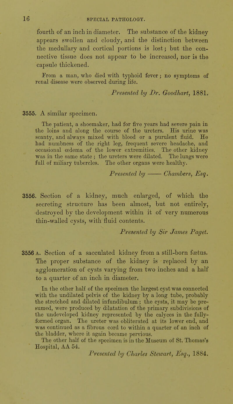 fourth of an inch in diameter. The substance of the kidney appears swollen and cloudy, and the distinction between the medullary and cortical portions is lost; but the con- nective tissue does not appear to be increased, nor is the capsule thickened. From a man, who died with, typhoid fever; no symptoms of renal disease were observed diuing life. Presented by Dr. Goodhart, 1881. 3555. A similar specimen. The patient, a shoemaker, had for five years had severe pain in the loins and along the course of the ureters. His urine was scanty, and always mixed with blood or a pui'ulent fluid. He had numbness of the right leg, frequent severe headache, and occasional oedema of the lower extremities. The other kidney was in the same state ; the ureters were dilated. The lungs were full of miliary tubercles. The other organs were healthy. Presented by Chambers, Esq. 3556. Section of a kidney, much enlarged, of which the secreting structure has been almost, but not entirely, destroyed by the development within it of very numerous thin-walled cysts, with fluid contents. Presented by Sir James Paget. 3556 A. Section of a sacculated kidney from a still-born foetus. The proper substance of the kidney is replaced by an agglomeration of cysts varying from two inches and a half to a quarter of an inch in diameter. In the other half of the specimen the largest cyst was connected with the undilated pelvis of the kidney by a long tube, probably the stretched and dilated infundibulum; the cysts, it may be pre- sumed, Avere produced by dilatation of the primary subdivisions of the undeveloped kidney represented by the calyces in the fully- formed organ. Tlie ureter was obliterated at its lower end, and was continued as a fibrous cord to within a quarter of an inch of the bladder, where it again became pemous. The other half of the specimen is in the Museum of St. Thomas's Hospital, AA 54. Presented by Charles Stewart, Esq., 1884.