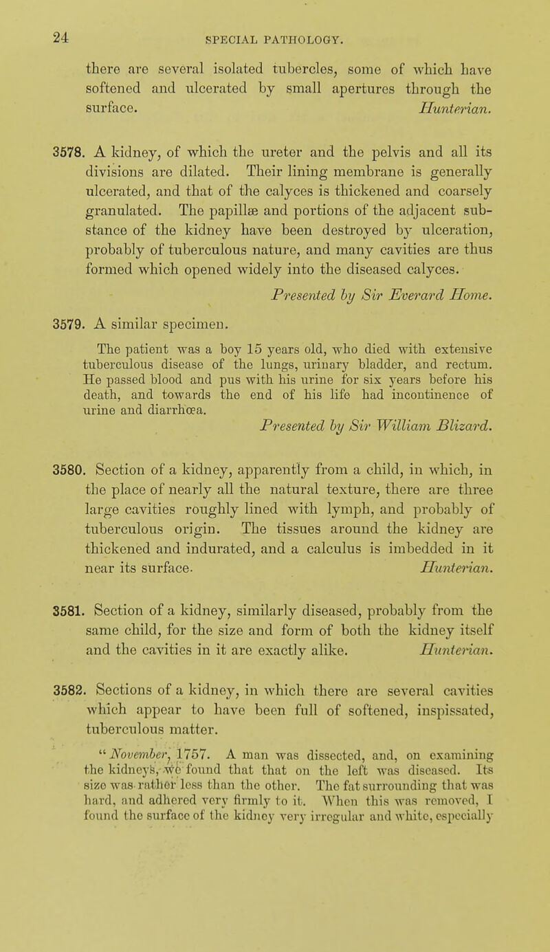 there are several isolated tubercles, some of which have softened and ulcerated by small apertures through the surface. Hunterian. 3578. A kidney, of which the ureter and the pelvis and all its divisions are dilated. Their lining membrane is generally ulcerated, and that of the calyces is thickened and coarsely granulated. The papillae and portions of the adjacent sub- stance of the kidney have been destroyed b}' ulceration, probably of tuberculous nature, and many cavities are thus formed which opened widely into the diseased calyces. Presented hy Sir Everard Home. 3579. A similar specimen. The patient was a boy 15 years old, who died with extensive tuberculous disease of the kings, urinary bladder, and rectum. He passed blood and pus with, his urine for six years before his death, and towards the end of his life had incontinence of urine and diarrhoea. Presented hy Sir William Blizard. 3580. Section of a kidney, apparently from a child, in which, in the place of nearly all the natural texture, there are three large cavities roughly lined with lymph, and probably of tuberculous origin. The tissues around the kidney are thickened and indurated, and a calculus is imbedded in it near its surface. Hunterian. 3581. Section of a kidney, similarly diseased, probably from the same child, for the size and form of both the kidney itself and the cavities in it are exactly alike. Himtenan. 3582. Sections of a kidney, in which there are several cavities which appear to have been full of softened, inspissated, tuberculous matter.  November^ 1757. A man was dissected, and, on examining the kidncy&.'.^^e found that that on the left was diseased. Its size was-rather less than the other. The fat surrounding that was hard, and adhered very firmly to it. When this was removed, I found the surface of the kidney very irregular and white, especially