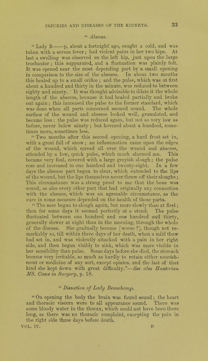  Abscess.  Lady B p, about a fortnight ago, caught a cold, and was taken with a severe fever; had violent pains in her two hips. At last a swelling was observed on the left hip, just upon the large trochanter; this suppurated, and a fluctuation was plainly felt. It was opened near the most depending part by a small opening in comparison to the size of the abscess. In abouK two mouths this healed up to a small orifice ; and the pulse, which was at first aboiit a hundred and thirty in the minute, was reduced to between eighty and ninety. It was thought advisable to dilate it the whole length of the abscess, because it had healed partially and broke out again; this increased the pulse to the former standard, which was done when all parts concerned seemed sound. The whole surface of the wound and abscess looked well, granulated, and became less : the pulse was reduced again, but not so very low as before, never below ninety ; but hovered about a hundred, some- times more, sometimes less. Two months after this second opening, a hard frost set in, with a great fall of snow; an inflammation came upon the edges of the wound, which spread all over the wound and abscess, attended by a low, quick pulse, which much alarmed me. This became very foul, covered with a large greyish slough; the pulse rose and increased to one hundred and twenty-eight. In a few days the abscess part began to clear, which extended to the lipa of the wound, but the lips themselves never threw off' their sloughs; This circumstance was a strong proof to me that the bone was sound, as also every other part that had originally any connection with the abscess, which was an agreeable circumstance, as the cure in some measure depended on the health of those parts. The sore began to slough again, but more slowly than at first; then for some days it seemed perfectly at a stand. The pulse fluctuated between one hundred and one hundred and thirty, generally slower at night than in the morning, through the whole of the disease. She gradually became [worse ?], though not re- markably so, tiU within three days of her death, when a mild thaw had set in, and was violently attacked with a pain in her right side, and then began visibly to sink, which was more visible in her sensibility than piilse. Some days befoi'e she died, the stomach became very irritable, so much as hardly to retain either nourish- ment or medicine of any sort, except opiates, and the last of that kind she kept down with great difficulty.—See also Hanterian MS. Cases in Surgery, p. 18.  Dissection of Lady Beauchamp.  On opening the body the brain was found sound ; the heart and thoracic viscera were to all appearance sound. There was some bloody water in the thorax, which could not have been tliore long, as there was no thoracic comjjlaint, excepting the pain in the right side three days before death. VOL. IV. D