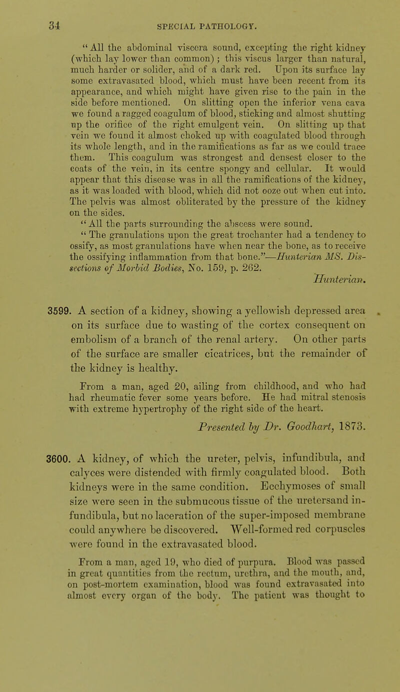  All tlic abdominal viscera sound, excepting the right kidney (which lay lower than common); this viscus larger than natural, much harder or solider, and of a dark red. Upon its surface lay some extravasated blood, which must have been recent from its appearance, and which might have given rise to the pain in the side before mentioned. On slitting open the inferior vena cava we found a ragged coagulum of blood, sticking and almost shutting Tip the orifice of the right emulgent vein. On slitting up that vein we found it almost choked up with coagulated blood through its whole length, and in the ramifications as far as we could trace them. This coagulum was strongest and densest closer to the coats of the vein, in its centre spongy and cellular. It would appear that this disease was in all the ramifications of the kidney, as it was loaded with blood, which did not ooze out when cut into. The pelvis was almost obliterated by the pressure of the kidney on the sides,  All the parts surrounding the abscess were sound.  The granulations upon the great trochanter had a tendency to ossify, as most granulations have when near the bone, as to receive the ossifying inflammation from that bone.—Hunierian MS. Dis- sections of Morbid Bodies, No. 159, p. 262. 3599. A section of a kidney, showing a yellowish depressed area . on its surface due to wasting of the cortex consequent on embolism of a branch of the renal artery. On other parts of the surface are smaller cicatrices, but the remainder of the kidney is healthy. From a man, aged 20, ailing from childhood, and who had had rheumatic fever some years before. He had mitral stenosis with extreme hypertrophy of the right side of the heart. Presented hy Dr. Goodhart, 1873. 3600. A kidney, of which the ureter, pelvis, infundibula, and calyces were distended Math firmly coagulated blood. Both kidneys were in the same condition. Ecchymoses of small size M'ere seen in the submucous tissue of the uretersand in- fundibula, but no laceration of the super-imposed membrane could anywhere be discovered. Well-formed red corpuscles were found in the extravasated blood. From a man, aged 19, who died of purpura. Blood was passed in great quantities from the rectum, urethra, and the mouth, and, on post-mortem examination, blood was found extravasated into almost every organ of the body. The patient was thought to