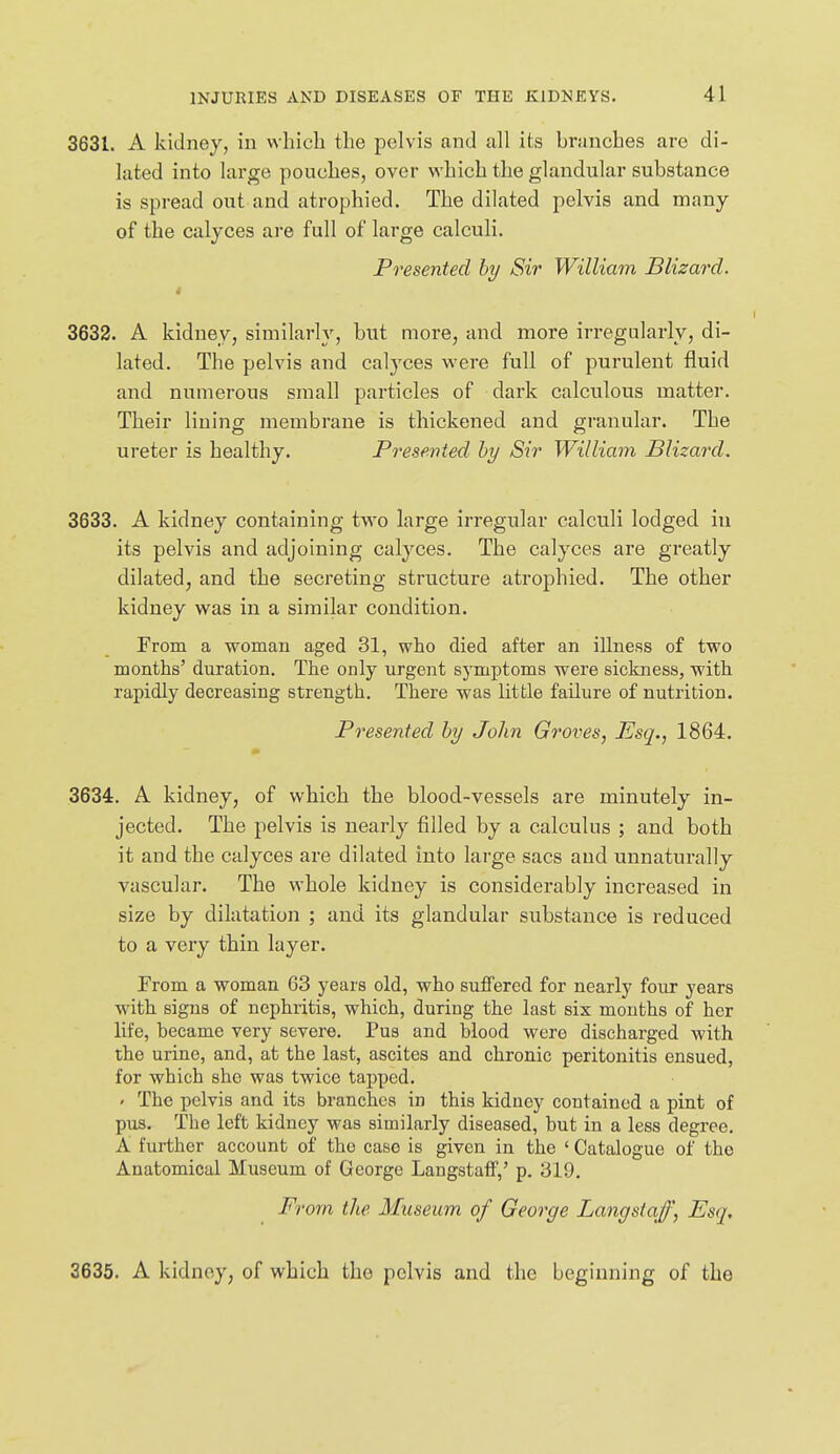 3631. A kidney, in which the pelvis and all its briinches are di- luted into large pouches, over which the glandular substance is spread out and atrophied. The dilated pelvis and many of the calyces are full of large calculi. Presented hy Sir William Blizard. 3632. A kidney, similarly, but more, and more irregularly, di- lated. The pelvis and calyces were full of purulent fluid and numerous small particles of dark calculous matter. Their lining membrane is thickened and granular. The ureter is healthy. P7'esented hy Sir William Blizard. 3633. A kidney containing two large irregular calculi lodged in its pelvis and adjoining calyces. The calyces are greatly dilated, and the secreting structure atrophied. The other kidney was in a similar condition. From a woman aged 31, who died after an illness of two months' duration. The only urgent symptoms were sickness, with rapidly decreasing strength. There was little failure of nutrition. Presented hy John Groves, Esq., 1864. 3634. A kidney, of which the blood-vessels are minutely in- jected. The pelvis is nearly filled by a calculus ; and both it and the calyces are dilated into large sacs and unnaturally vascular. The whole kidney is considerably increased in size by dilatation ; and its glandular substance is reduced to a very thin layer. From a woman 63 years old, who suffered for nearly four years with signs of nephritis, which, during the last six months of her life, became very severe. Pus and blood were discharged with the urine, and, at the last, ascites and chronic peritonitis ensued, for which she was twice tapped. < The pelvis and its branches in this kidney contained a pint of pus. The left kidney was similarly diseased, but in a less degree. A further account of the case is given in the ' Catalogue of the Anatomical Museum of George Langstaflf,' p. 319. From the Museum of George Langstajf, Esq, 3635. A kidney, of which the pelvis and the beginning of the