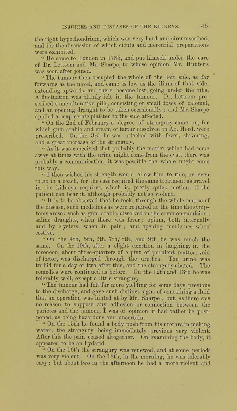 the right hypochondrium, which was very hard and circumscribed, and for the discussion of which cicuta and mercurial preparations were exhibited.  He came to London in 1785, and put himself under the care of Dr. Lettsom and Mr. Sharpe, to whose opinion Mr. Hunter's was soon after joined.  The tumour then occupied the whole of the left side, as far forwards as the navel, and came as low as the ilium of that side, extending upwards, and there became lost, going under the ribs. A fluctuation was plainly felt in the tumour. Dr. Lettsom pre- scribed some alterative pills, consisting of small doses of calomel, and an opening draught to be taken occasionally ; and Mr. Sharpe applied a soap-cerate plaister to the side affected.  On the 2nd of ^February a degree of strangury came on, for which gum arable and creara of tartar dissolved in Aq. Hord. were prescribed. On the 3rd he was attacked with fever, shivering, and a great increase of the strangury.  As it was conceived that probably the matter which had come away at times with the urine might come from the cyst, there was probably a communication, it was possible the whole might come this way. '•' I then wished his strength would allow him to ride, or even to go in a coach, for the case required the same treatment as gravel in the kidneys requires, which is, pretty quick motion, if the patient can bear it, although probably not so violent.  It is to be observed that he took, through the whole course of the disease, such medicines as were required at the time the symp- toms arose: such as gum arable, dissolved in the common emulsion ; saline draughts, when there was fever; opium, both internally and by clysters, when in pain ; and opening medicines when costive. On the 4th, 5th, 6th, 7th,'8th, and 9th he was much the same. On the 10th, after a slight exertion in laughing, in the forenoon, about three-quarters of a pint of purulent matter, void of foetor, was discharged through the urethra. The urine was turbid for a day or two after this, and the strangury abated. The remedies were continued as before. On the 12th and 13th he was tolerably well, except a little strangury. The tumour had felt far more yielding for some days previous to the discharge, and gave such distinct signs of containing a fluid that an operation was hinted at by Mr. Sharpe ; but, as there was no reason to suppose any adhesion or connection between the parietes and the tumour, I was of opinion it had rather be post- poned, as being hazardous and uncertain.  On the 15th he found a body push from his urethra in making water; the strangury being immediately previous very violent. After this the pain ceased altogether. On examining the body, it appeared to be an hydatid.  On the IGt'r the strangury was renewed, and at some periods was very violent. On the 18th, in the morning, he was tolerably easy; but about two in the afternoon he had a more violent and