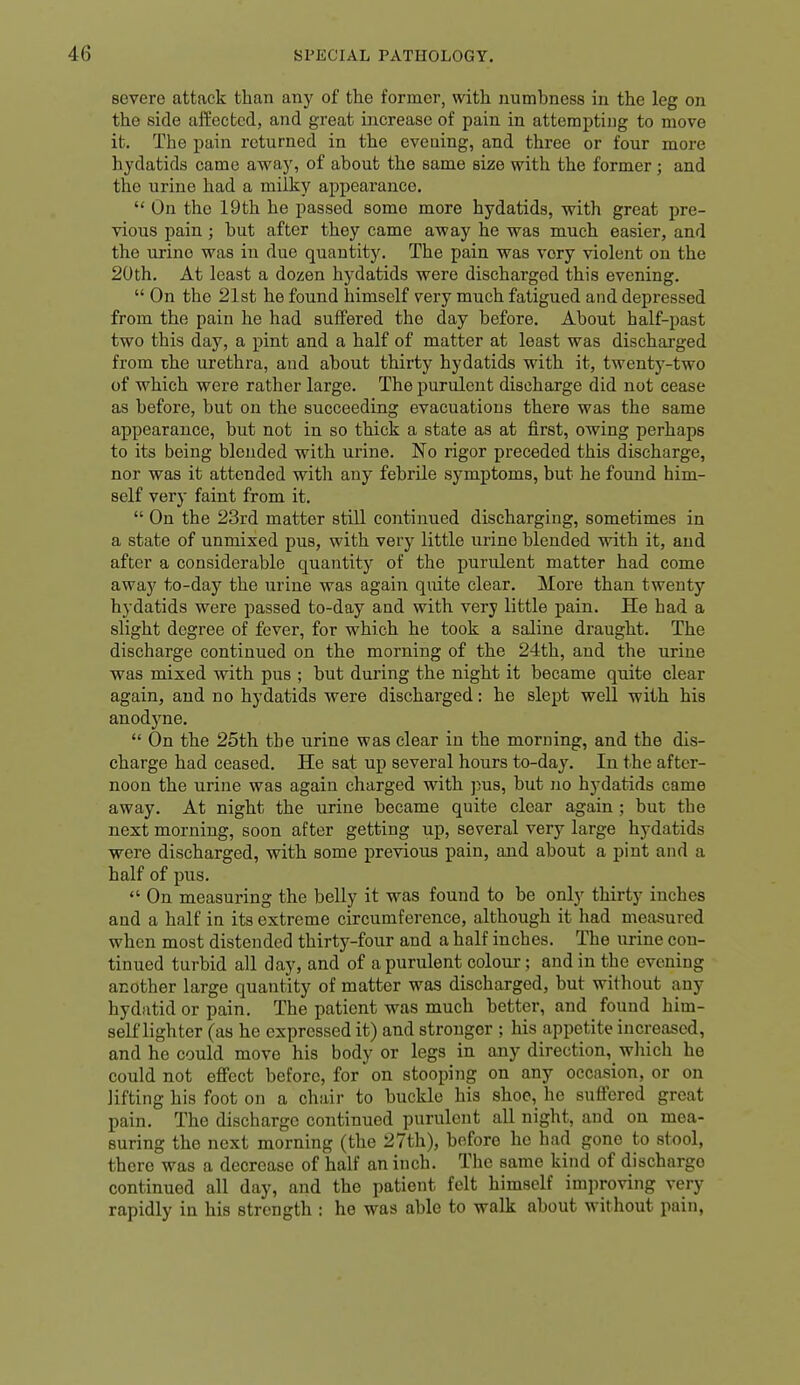 severe attack than any of the former, with numbness in the leg on the side affected, and great increase of pain in attempting to move it. The j)ain returned in the evening, and three or four more hydatids came away, of about the same size with the former ; and the urine had a milky appearance.  On the 19 th he passed some more hydatids, vrith great pre- vious pain; but after they came away he was much easier, and the urine was in due quantity. The pain was very violent on the 20th. At least a dozen hydatids were discharged this evening.  On the 21st he found himself very much fatigued and depressed from the pain he had suffered the day before. About half-past two this day, a pint and a half of matter at least was discharged from the urethra, and about thirty hydatids with it, twenty-two of which were rather large. The purulent discharge did not cease as before, but on the succeeding evacuations there was the same appearance, but not in so thick a state as at first, owing perhaps to its being blended with urine. No rigor preceded this discharge, nor was it attended with any febrile symptoms, but he found him- self very faint from it.  On the 23rd matter still continued discharging, sometimes in a state of unmixed pus, with very little urine blended with it, and after a considerable quantity of the purulent matter had come away to-day the urine was again quite clear. More than twenty hydatids were passed to-day and with very little pain. He had a slight degree of fever, for which he took a saline draught. The discharge continued on the morning of the 24th, and the urine was mixed with pus ; but during the night it became quite clear again, and no hydatids were discharged: he slept well with his anodj^ne.  On the 25th the urine was clear in the morning, and the dis- charge had ceased. He sat up several hours to-day. In the after- noon the urine was again charged with pus, but no hydatids came away. At night the urine became quite clear again ; but the next morning, soon after getting up, several very large hydatids were discharged, with some previous pain, and about a pint and a half of pus.  On measuring the belly it was found to be only thirty inches and a half in its extreme circumference, although it had measured when most distended thirty-four and a half inches. The urine con- tinued turbid all day, and of a purulent coloui-; and in the evening another large quantity of matter was discharged, but without any hydatid or pain. The patient was much better, and found him- self lighter (as he expressed it) and stronger ; his appetite increased, and he could move his body or legs in any direction,^ wliich he could not effect before, for on stooping on any occasion, or on lifting his foot on a chair to buckle his shoe, he suffered great pain. The discharge continued purulent all night, and on mea- suring the next morning (the 27th), before he had gone to stool, there was a decrease of half an inch. The same kind of discharge continued all day, and the patient felt himself improving very rapidly in his strength : he was able to walk about without pain,