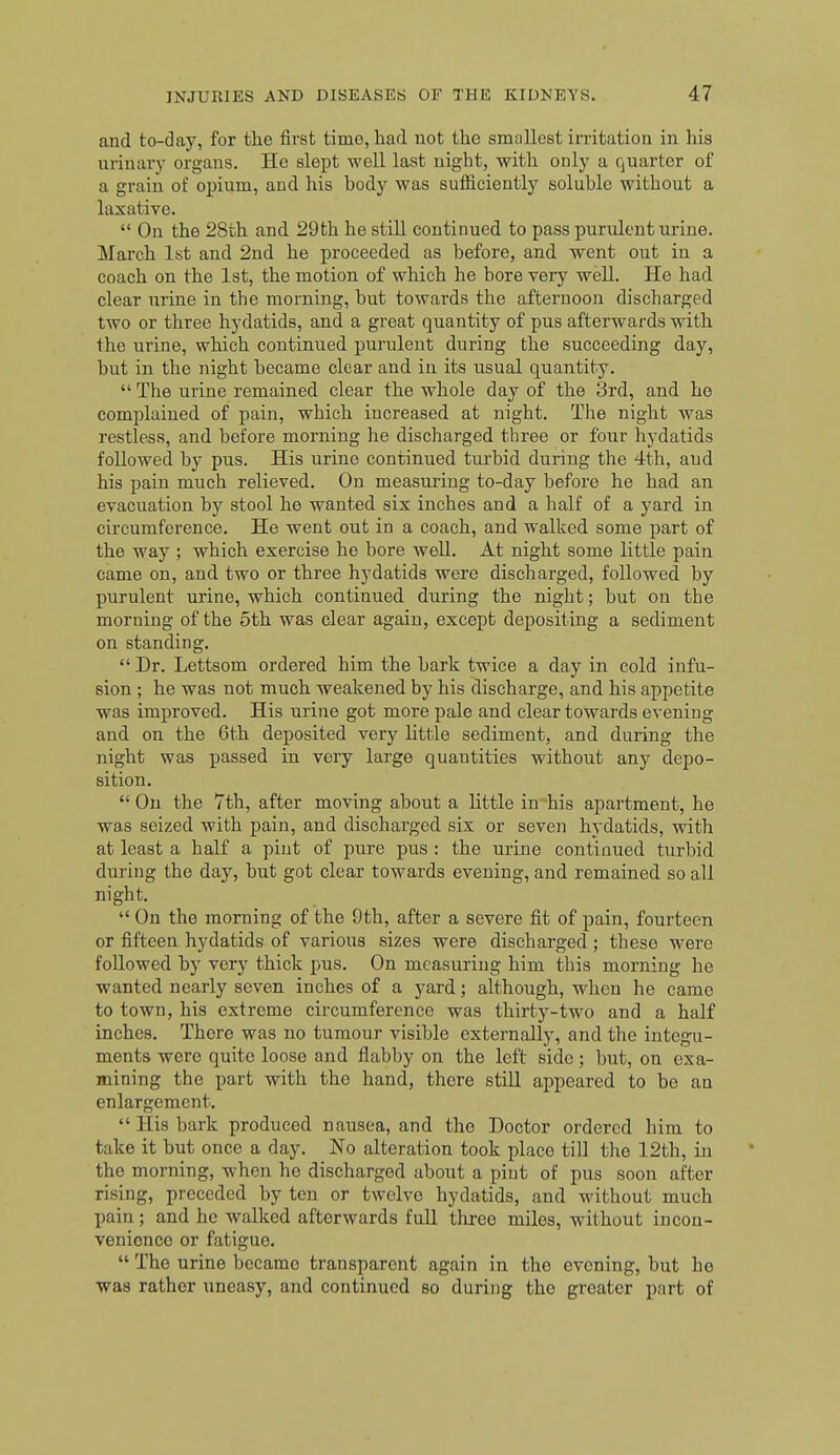 and to-day, for the first time, had not the smallest irritation in his urinarj- organs. Ho slept well last night, with only a quarter of a grain of opium, and his body was sufficiently soluble without a laxative.  On the 28th and 29th he still continued to pass purulent urine. March 1st and 2nd he proceeded as before, and went out in a coach on the 1st, the motion of which he bore very well. He had clear urine in the morning, but towards the afternoon discharged two or three hydatids, and a great quantity of pus afterwards with the urine, which continued purulent during the succeeding day, but in the night became clear and in its usual quantity.  The urine remained clear the whole day of the 3rd, and he complained of pain, which increased at night. The night was restless, and before morning he discharged three or four hydatids followed by pus. His urine continued tui'bid during the 4th, and his pain much relieved. On measuring to-day before he had an evacuation by stool he wanted six inches and a half of a yard in circumference. He went out in a coach, and walked some part of the way ; which exercise he bore well. At night some little pain came on, and two or three hydatids were discharged, followed by purulent urine, which continued during the night; but on the morning of the 5th was clear again, except depositing a sediment on standing.  Dr. Lettsom ordered him the bark twice a day in cold infu- sion ; he was not much weakened by his discharge, and his appetite was improved. His urine got more pale and clear towards evening and on the 6th deposited very little sediment, and during the night was passed in very large quantities without any depo- sition.  On the 7th, after moving about a little in his apartment, he was seized with pain, and discharged six or seven hydatids, with at least a half a pint of pure pus : the urine continued turbid during the day, but got clear towards evening, and remained so all night.  On the morning of the 9th, after a severe fit of pain, fourteen or fifteen hydatids of various sizes were discharged ; these were followed by very thick pus. On measuring him this morning he wanted nearly seven inches of a yard; although, when he came to town, his extreme circumference was thirty-two and a half inches. There was no tumour visible externally, and the integu- ments were quite loose and flabby on the left side; but, on exa- mining the part with the hand, there still appeared to be an enlargement.  His bark produced nausea, and the Doctor ordered him to take it but once a day. No alteration took place till the 12th, in the morning, when ho discharged about a pint of pus soon after rising, preceded by ten or twelve hydatids, and without much pain ; and he walked afterwards full three miles, without incon- venience or fatigue.  The urine became transparent again in the evening, but he was rather uneasy, and continued so during the greater part of
