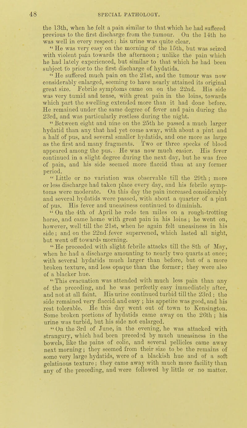 the 13th, when he felt a pain similar to that which he had suffered previous to the first discharge from the tumour. Ou the 14th he was well in every respect; his urine was quite clear.  He was very easy on the morning of the 15th, but was seized with violent pain towards the afternoon ; unlike the pain which he had lately experienced, but similar to that whicli he had been subject to prior to the first discharge of hydatids.  He suffered much pain on the 2l8t, and the tumour was now considerably enlarged, seeming to have nearly attained its original great size. Febrile symptoms came on on the 22nd. His side was very tumid and tense, with great pain in the loins, towards which part the swelling extended more than it had done before. He remained under the same degree of fever and pain during the 23rd, and was particularly restless during the night.  Between eight and nine on the 25th he passed a much larger hydatid than any that had yet come away, with about a pint and a half of pus, and several smaller hydatids, and one more as large as the first and many fragments. Two or three specks of blood appeared among the pus. He was now much easier. His fever continued in a slight degree during the next day, but he was free of pain, and his side seemed more flaccid than at any former period. '' Little or no variation was observable till the 29th ; more or less discharge had taken place every day, and his febrile symp- toms wei'e moderate. On this day the pain increased considerably and several hydatids were passed, with about a quarter of a pint of pus. His fever and uneasiness continued to diminish.  On the 4th of April he rode ten miles on a rough-trotting horse, and came home with great pain in his loins ; he went on, however, well till the 21st, when he again felt uneasiness in his side; and ou the 22nd fever supervened, which lasted all night, but went off towards morning.  He proceeded with slight febrile attacks till the 8th of May, when he had a discharge amounting to nearly two quarts at once; with several hydatids much larger than before, but of a more broken texture, and less opaque than the former; they were also of a blacker hue.  This evacuation was attended with much less pain than any of the preceding, and he was perfectly easy immediately after, and not at all faint. His urine continued turbid till the 23rd ; the side remained very flaccid and easy ; his appetit e was good, and his rest tolerable. He this day went out of town to Kensington. Some broken portions of hydatids came away ou the 2Gt.h ; his urine was turbid, but his side not enlarged.  On the 3rd of June, in the evening, he was attacked with strangury, which had been preceded by much uneasiness in the bowels, like the pains of colic, and several pellicles came away next morning; they seemed from their size to be the remains of some very large hydatids, were of a blackish hue and of a soft gelatinous texture; they came away with much more facility than any of the preceding, and Avere followed by little or no matter.