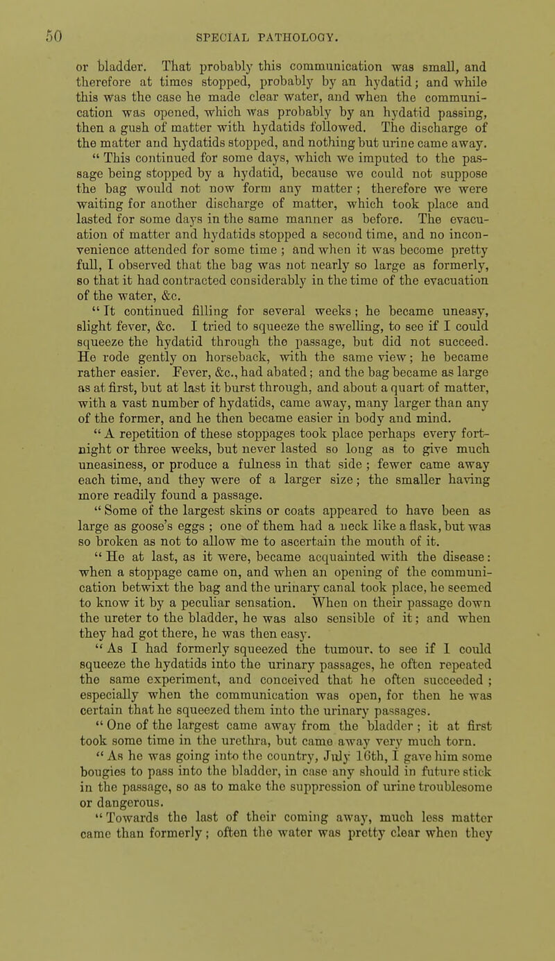 or bladder. That probably this communication was small, and therefore at times stopped, probably by an hydatid; and while this was the case he made clear water, and when the communi- cation was opened, which was probably by an hydatid passing, then a gush of matter with hydatids followed. The discharge of the matter and hydatids stopped, and nothing but urine came away.  This continued for some days, which we imputed to the pas- sage being stopped by a hydatid, because we could not suppose the bag would not now form any matter ; therefore we were waiting for another discharge of matter, which took place and lasted for some days in the same manner as before. The evacu- ation of matter and hydatids stopped a second time, and no incon- venience attended for some time ; and when it was become pretty full, I observed that the bag was not nearly so large as formerly, so that it had contracted considerably in the time of the evacuation of the water, &c.  It continued filling for several weeks ; he became uneasy, slight fever, &c. I tried to squeeze the swelling, to see if I could squeeze the hydatid through the passage, but did not succeed. He rode gently on horseback, with the same view; he became rather easier. Fever, &c., had abated; and the bag became as large as at first, but at last it burst through, and about a quart of matter, with a vast number of hydatids, came away, many larger than any of the former, and he then became easier in body and mind.  A repetition of these stoppages took place perhaps every fort- night or three weeks, but never lasted so long as to give much uneasiness, or produce a fulness in that side ; fewer came away each time, and they were of a larger size; the smaller having more readily found a passage.  Some of the largest skins or coats appeared to have been as large as goose's eggs ; one of them had a neck like a flask, but was so broken as not to allow me to ascertain the mouth of it.  He at last, as it were, became acquainted with the disease: when a stoppage came on, and when an opening of the communi- cation betwixt the bag and the urinary canal took place, he seemed to know it by a peculiar sensation. When on their passage down the ureter to the bladder, he was also sensible of it; and when they had got there, he was then easy.  As I had formerly squeezed the tumour, to see if 1 could squeeze the hydatids into the urinary passages, he often repeated the same experiment, and conceived that he often succeeded ; especially when the communication was open, for then he was certain that he squeezed them into the urinary passages.  One of the largest came away from the bladder ; it at first took some time in the urethi'a, but came away very much torn,  As he was going into the country, July 16th, I gave him some bougies to pass into the bladder, in case any should in future stick in the passage, so as to make the suppression of urine troublesome or dangerous. Towards the last of their coming away, much less matter came than formerly ; often the water was pretty clear when they