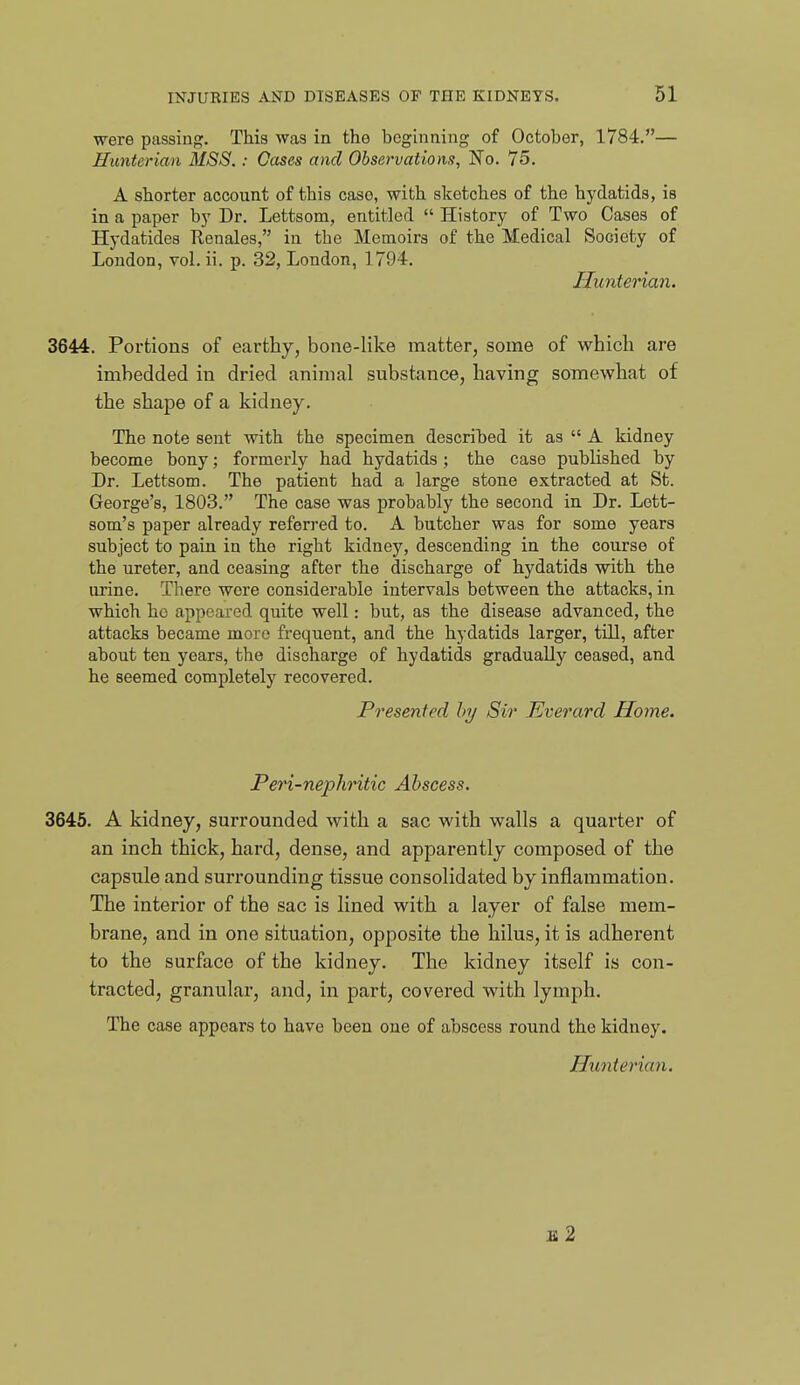 were passing. This was in the beginning of October, 1784.— Hunterian MSS.: Cases and Observations, No. 75. A shorter account of this case, with sketches of the hydatids, is in a paper by Dr. Lettsom, entitled  History of Two Cases of Hydatides Renales, in the Memoirs of the Medical Society of London, vol. ii. p. 32, London, 1794. Hunterian. 3644. Portions of earthy, bone-like matter, some of which are imbedded in dried animal substance, having somewhat of the shape of a kidney. The note sent with the specimen descriljed it as  A kidney become bony; formerly had hydatids; the case published by Dr. Lettsom. The patient had a large stone extracted at St. George's, 1803. The case was probably the second in Dr. Lett- som's paper already referred to. A butcher was for some years subject to pain in the right kidney, descending in the course of the ureter, and ceasing after the discharge of hydatids with the urine. There were considerable intervals between the attacks, in which ho appeared quite well: but, as the disease advanced, the attacks became more frequent, and the hydatids larger, till, after about ten years, the discharge of hydatids gradually ceased, and he seemed completely recovered. Presented by Sir Everard Home. Peri-nephritic Abscess. 3645. A kidney, surrounded with a sac with walls a quarter of an inch thick, hard, dense, and apparently composed of the capsule and surrounding tissue consolidated by inflammation. The interior of the sac is lined with a layer of false mem- brane, and in one situation, opposite the hilus, it is adherent to the surface of the kidney. The kidney itself is con- tracted, granular, and, in part, covered with lymph. The case appears to have been one of abscess round the kidney.