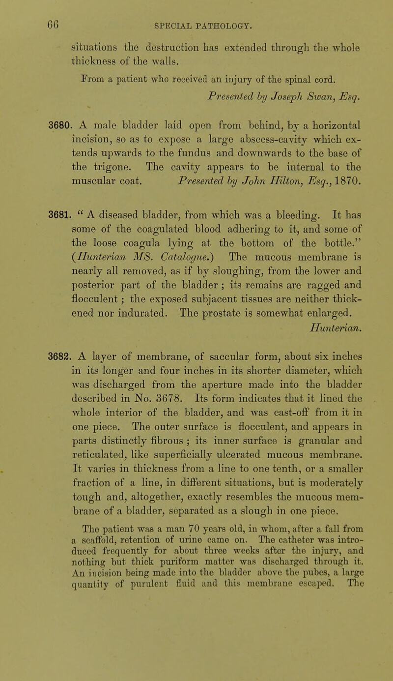 situations the destruction has extended through the whole thickness of the walls. From a patient who received an injury of the spinal cord. Presented by Joseph Sivan, Esq. 3680. A male bladder laid open from behind, by a horizontal incision, so as to expose a large abscess-cavity which ex- tends upwai'ds to the fundus and downwards to the base of the trigone. The cavity appears to be internal to the muscular coat. Presented by John Hilton, Esq., 1870. 3681.  A diseased bladder, from which was a bleeding. It has some of the coagulated blood adhering to it, and some of the loose coagula lying at the bottom of the bottle. (^Hunterian MS. Catalogue.) The mucous membrane is nearly all removed, as if by sloughing, from the lower and posterior part of the bladder ; its remains are ragged and flocculent; the exposed subjacent tissues are neither thick- ened nor indurated. The prostate is somewhat enlarged. Hunterian. 3682. A layer of membrane, of saccular form, about six inches in its longer and four inches in its shorter diameter, which was discharged from the aperture made into the bladder described in No. 3678. Its form indicates that it lined the whole interior of the bladder, and was cast-otF from it in one piece. The outer surface is flocculent, and appears in parts distinctly fibrous ; its inner surface is granular and reticulated, like superficially ulcerated mucous membrane. It varies in thickness from a line to one tenth, or a smaller fraction of a line, in different situations, but is moderately tough and, altogether, exactly resembles the mucous mem- brane of a bladder, separated as a slough in one piece. The patient was a man 70 years old, in whom, after a fall from a scaffold, retention of urine came on. The catheter was intro- duced frequently for about three weeks after the injury, and nothing but thick puriform matter was discharged through it. An incision being made into the bladder above the pubcs, a large quantify of purulent fluid and this membrane escaped. The