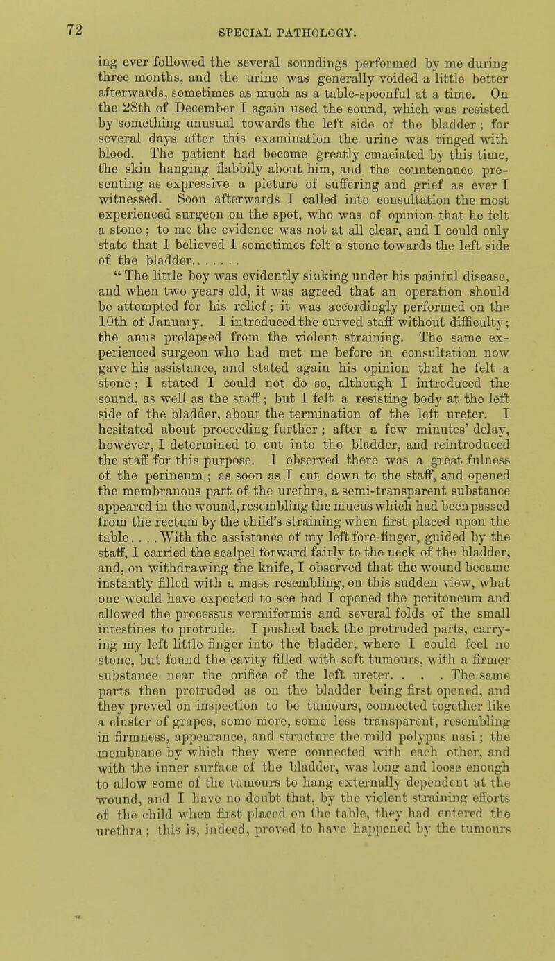 ing ever followed the several soundings performed by me during three months, and the urine was generally voided a little better afterwards, sometimes as much as a table-spoonful at a time. On the 28th of December I again used the sound, which was resisted by something unusual towards the left side of the bladder; for several days after this examination the urine was tinged with blood. The patient had become greatly emaciated by this time, the skin hanging flabbily about him, and the countenance pre- senting as expressive a picture of suffering and grief as ever T witnessed. Soon afterwards I called into consultation the most experienced surgeon, on the spot, who was of opinion that he felt a stone; to me the evidence was not at all clear, and I could only state that 1 believed I sometimes felt a stone towards the left side of the bladder  The little boy was evidently sinking under his painful disease, and when two years old, it was agreed that an operation should be attempted for his relief; it was accordingly performed on the 10th of January. I introduced the curved staff without difiiculty; the anus prolapsed from the violent straining. The same ex- perienced surgeon who had met me before in consultation now gave his assistance, and stated again his opinion that he felt a stone ; I stated I could not do so, although I introduced the sound, as well as the staff; but I felt a resisting body at the left side of the bladder, about the termination of the left ureter. I hesitated about proceeding further; after a few minutes' delay, however, I determined to cut into the bladder, and reintroduced the staff for this purpose. I observed there was a great fulness of the perineum ; as soon as I cut down to the staff, and opened the membranous part of the urethra, a semi-transparent substance appeared in the wound, resembling the mucus which had been passed from the rectum by the child's straining when first placed upon the table.... With the assistance of my left fore-finger, guided by the staff, I carried the scalpel forward fairly to the neck of the bladder, and, on withdrawing the knife, I observed that the wound became instantly filled with a mass resembling, on this sudden view, what one would have expected to see had I opened the peritoneum and allowed the processus vcrmiformis and several folds of the small intestines to protrude. I pushed back the protruded parts, carry- ing my loft little finger into the bladder, where I could feel no stone, but found the cavity filled with soft tumours, with a firmer substance near the orifice of the left m^eter. . . . The same parts then protruded as on the bladder being first opened, and they proved on inspection to be tumours, connected together like a cluster of grapes, some more, some less transparent, resembling in firmness, appearance, and structure the mild polypus nasi; the membrane by which they were connected with each other, and with the inner surface of the bladder, was long and loose enough to allow some of the tumours to hang cxternallj^ dependent at the wound, and I have no doubt that, by the violent straining efforts of the child when fiist placed on the table, they had entered the urethra; this is, indeed, proved to have happened by the tumours
