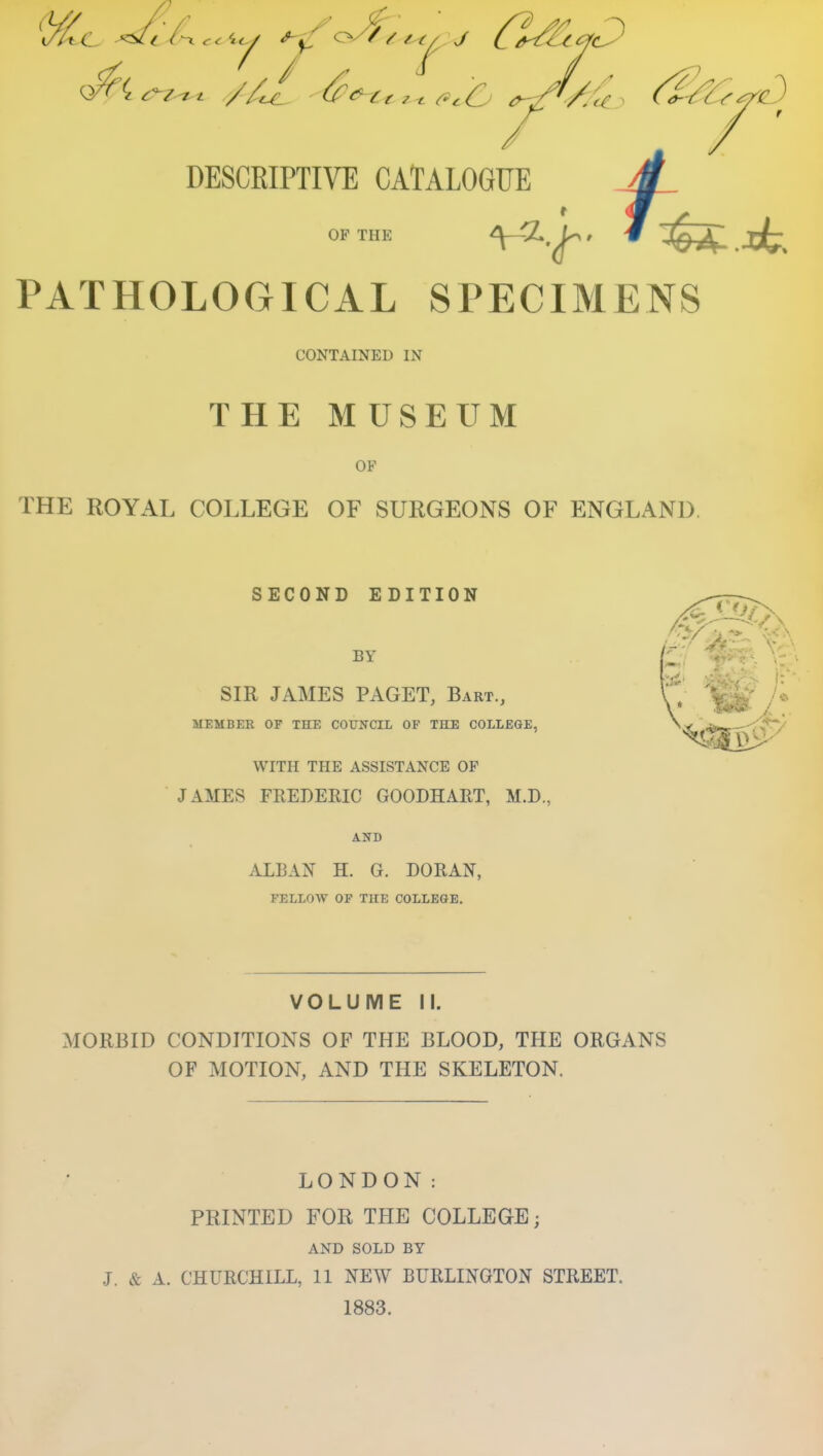 DESCRIPTIVE CATALOGUE 4 OP THE PATHOLOGICAL SPECIMENS CONTAINED IN THE MUSEUM OF THE ROYAL COLLEGE OF SURGEONS OF ENGLAND, SECOND EDITION BY SIR JAMES PAGET, Bart., V / MEMBER OF THE COUNCIL OF THE COLLEGE, WITH THE ASSISTANCE OP JAMES FREDEEIC GOODHART, M.D., ALBAN H. G. DORAN, FELLOW OF THE COLLEGE. VOLUME II. MORBID CONDITIONS OF THE BLOOD, THE ORGANS OF MOTION, AND THE SKELETON. LONDON: PRINTED FOR THE COLLEGE; AND SOLD BY J. & A. CHURCHILL, 11 NEW BURLINGTON STREET. 1883.