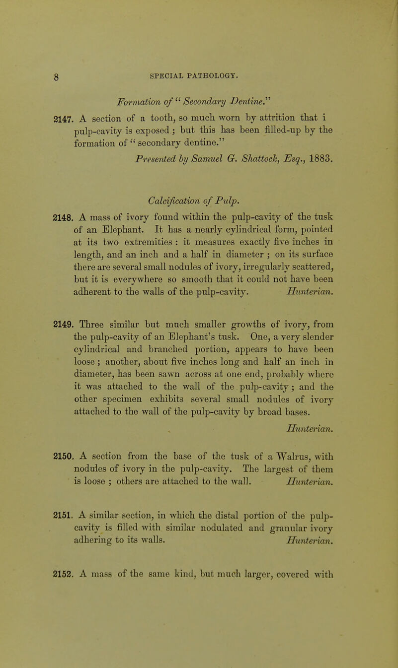 Formation of  Secondary Dentine. 2147. A section of a tooth, so mucli worn by attrition that i pulp-cavity is exposed ; but this has been filled-up by the formation of  secondary dentine. Presented hy Samuel G. Shattock, Esq., 1883. Calcification of Pulp. 2148. A mass of ivory found within the pulp-cavity of the tusk of an Elephant. It has a nearly cylindrical form, pointed at its two extremities : it measures exactly five inches in length, and an inch and a half in diameter ; on its surface there are several small nodules of ivory, irregularly scattered, but it is everywhere so smooth that it could not have been adherent to the walls of the pulp-cavity. Hunterian. 2149. Three similar but much smaller growths of ivory, from the pulp-cavity of an Elephant's tusk. One, a very slender cylindrical and branched portion^, appears to have been loose ; another, about five inches long and half an inch in diameter, has been sawn across at one end, probably where it was attached to the wall of the pulp-cavity; and the other specimen exhibits several small nodules of ivory attached to the wall of the pulp-cavity by broad bases. Huntei'ian. 2150. A section from the base of the tusk of a Walrus, with nodules of ivory in the pulp-cavity. The largest of them is loose ; others are attached to the wall. Hunterian. 2151. A similar section, in which the distal portion of the pulp- cavity is filled with similar nodulated and granular ivory adhering to its walls. Hunterian. 2152. A mass of the same kinil, but much larger, covered with