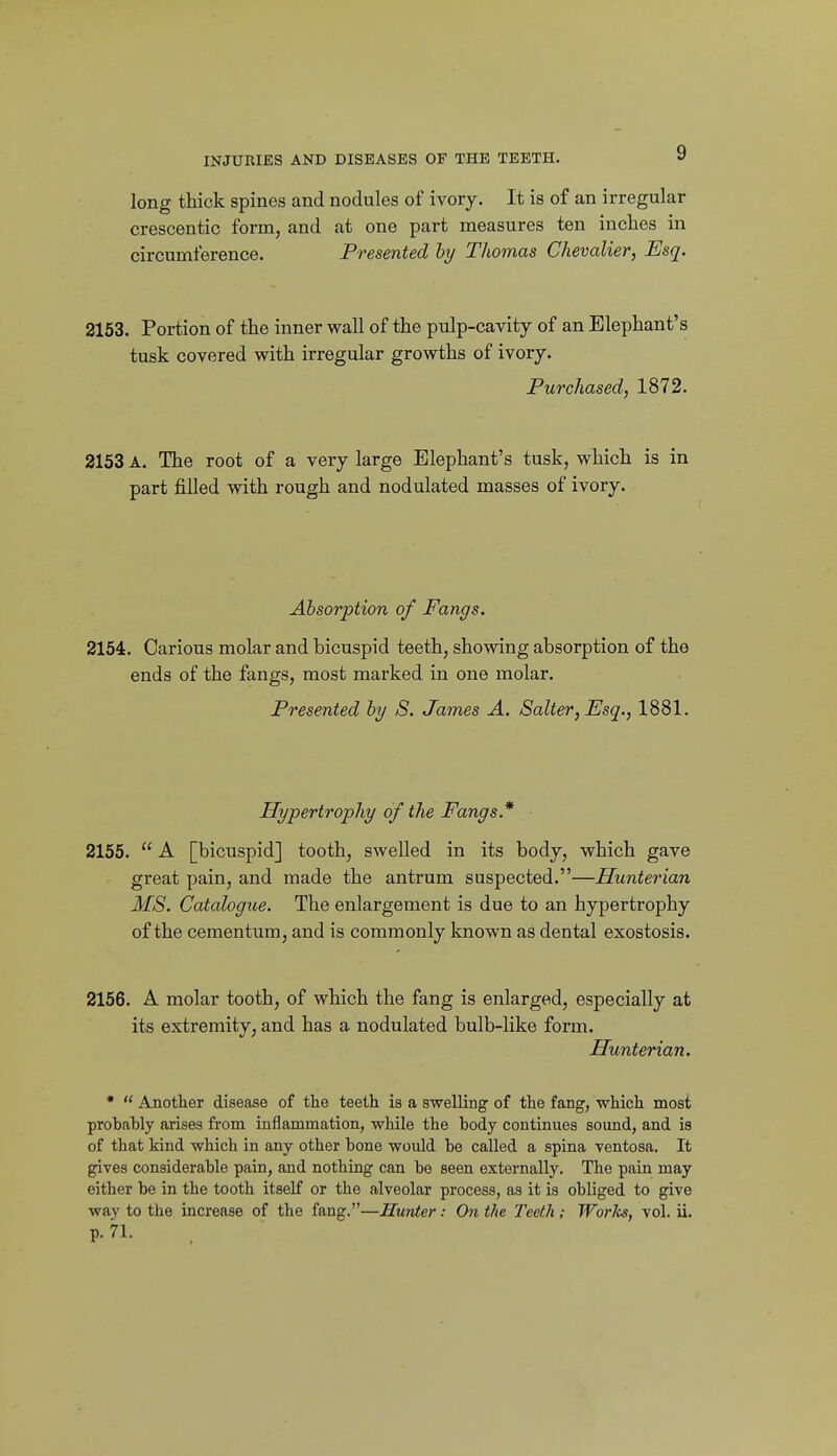 long thick spines and nodules of ivory. It is of an irregular crescentic form, and at one part measures ten inches in circumference. Presented hy Thomas Chevalier, Esq. 2153. Portion of the inner wall of the pulp-cavity of an Elephant's tusk covered with irregular growths of ivory. Purchased, 1872. 2153 A. The root of a very large Elephant's tusk, which is in part filled with rough and nodulated masses of ivory. Absorption of Fangs. 2154. Carious molar and bicuspid teeth, showing absorption of the ends of the fangs, most marked in one molar. Presented hy S. James A. Salter, Esq., 1881. Hypertrophy of the Fangs.* 2155.  A [bicuspid] tooth, swelled in its body, which gave great pain, and made the antrum suspected.—Hunterian MS. Catalogue. The enlargement is due to an hypertrophy of the cementum, and is commonly known as dental exostosis. 2156. A molar tooth, of which the fang is enlarged, especially at its extremity, and has a nodulated bulb-like form. Hunterian. •  Another disease of the teeth is a swelling of the fang, which most probably arises from inflammation, while the body continues sound, and is of that kind which in any other bone would be called a spina ventosa. It ^ves considerable pain, and nothing can be seen externally. The pain may either be in the tooth itself or the alveolar process, as it is obliged to give way to the increase of the fang.—Hunter: On the Teeth; Works, vol. ii. p. 71.