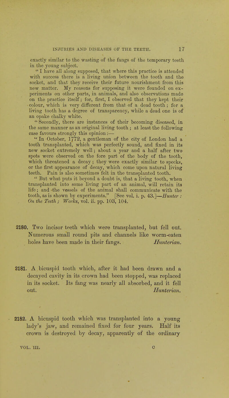 exactly similar to the wasting of the fangs of the temporary teeth in the young subject.  I have all along supposed, that where this practice is attended with success there is a living union between the tooth and the socket, and that they receive their future nourishment from this new matter. My reasons for supposing it were founded on ex- periments on other parts, in animals, and also observations made on the practice itself; for, first, I observed that they kept their colour, which is very diff'erent from that of a dead tooth; for a living tooth has a degree of transparency, while a dead one is of an opake chalky white.  Secondly, there are instances of their becoming diseased, in. the same manner as an original living tooth ; at least the following case favours strongly this opinion:—  In October, 1/72, a gentleman of the city of London had a tooth transplanted, which was perfectly sound, and fixed in its new socket extremely well; about a year and a half after two spots were observed on the fore part of the body of the tooth, which threatened a decay; they were exactly similar to specks, or the first appearance of decay, which come upon natural living teeth. Pain is also sometimes felt in the transplanted tooth.  But what puts it beyond a doubt is, that a living tooth, when transplanted into some living part of an animal, will retain its life; and the vessels of the animal shall communicate with the tooth, as is shown by experiments. [See vol. i. p. 43.]—Hunter : On the Teeth ; Worhs, vol. ii. pp. 103, 104. 2180. Two incisor teeth which were transplanted, but fell out. Numei'ous small round pits and channels like worm-eaten holes have been made in their fangs. Hunterian. 2181. A bicuspid tooth which, after it had been drawn and a decayed cavity in its crown had been stopped, was replaced in its socket. Its fang was nearly all absorbed, and it fell out. Hunterian, 2182. A bicuspid tooth which was transplanted into a young lady's jaw, and remained fixed for four years. Half its crown is destroyed by decay, apparently of the ordinary VOL. III. 0