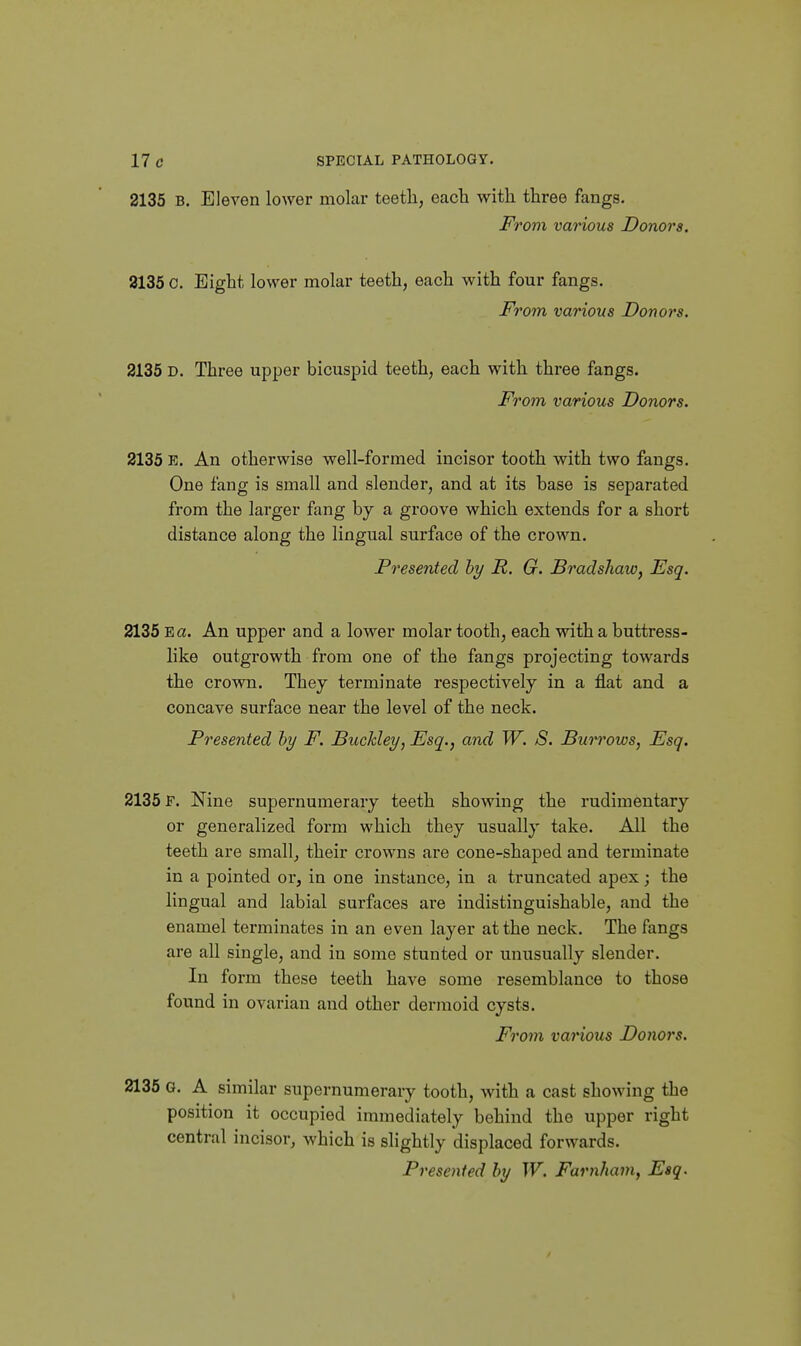 2135 B. Eleven lower molar teeth, each with three fangs. From various Donors. 8135 0. Eight lower molar teeth, each with four fangs. From various Donors. 2135 D. Three upper bicuspid teeth, each with three fangs. From various Donors. 2135 E. An otherwise well-formed incisor tooth with two fangs. One fang is small and slender, and at its base is separated from the larger fang by a groove which extends for a short distance along the lingual surface of the crown. Presented hy R. G. Bradshaw, Esq. 2135 Ea. An upper and a lower molar tooth, each with a buttress- like outgrowth from one of the fangs projecting towai'ds the crown. They terminate respectively in a flat and a concave surface near the level of the neck. Presented hy F. Buckley, Esq., and W. S. Buri'ows, Esq. 2135 F. Nine supernumerary teeth showing the rudimentary or generalized form which they usually take. All the teeth are small, their crowns are cone-shaped and terminate in a pointed or, in one instance, in a truncated apex; the lingual and labial surfaces are indistinguishable, and the enamel terminates in an even layer at the neck. The fangs are all single, and in some stunted or unusually slender. In form these teeth have some resemblance to those found in ovarian and other dermoid cysts. From various Donors. 2136 G. A similar supernumerary tooth, with a cast showing the position it occupied immediately behind the upper right central incisor, which is slightly displaced forwards. Presented hy W. Farnham, Esq.