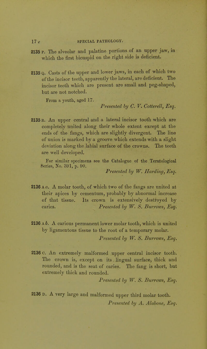 2135 P. The alveolar and palatine portions of an upper jaw, in which the first bicuspid on the right side is deficient. 2135 Q. Casts of the upper and lower jaws, in each of which two of the incisor teeth, apparently the lateral, are deficient. The incisor teeth which are present are small and peg-shaped, but are not notched. From a j-outh, aged 17. Presented by C. V. Cotterell, Esq. 2135 K. An upper central and a lateral incisor tooth which are completely united along their whole extent except at the ends of the fangs, which are slightly divergent. The line of union is marked by a groove which extends with a slight deviation along the labial surface of the crowns. The teeth are well developed. For similar specimens see the Catalogue of the Teratological Series, No. 391, p. 90. Presented hy W. Harding, Esq. 2136 A a. A molar tooth, of which two of the fangs are united at their apices by cementum, probably by abnormal increase of that tissue. Its crown is extensively destroyed by caries. Presented hy W. S. Burrows, Esq. 2136 A 6. A carious permanent lower molar tooth, which is united by ligamentous tissue to the root of a temporary molar. Presented hy W. S. Burrows, Esq. 2136 c. An extremely malformed upper central incisor tooth. The crown is, except on its, lingual surface, thick and rounded, and is the seat of caries. The fang is short, but extremely thick and rounded. Presented hy W. S. Burrows, Esq. 2136 D. A very large and malformed upper third molar tooth. Presented, hy A. Alabone, Esq.