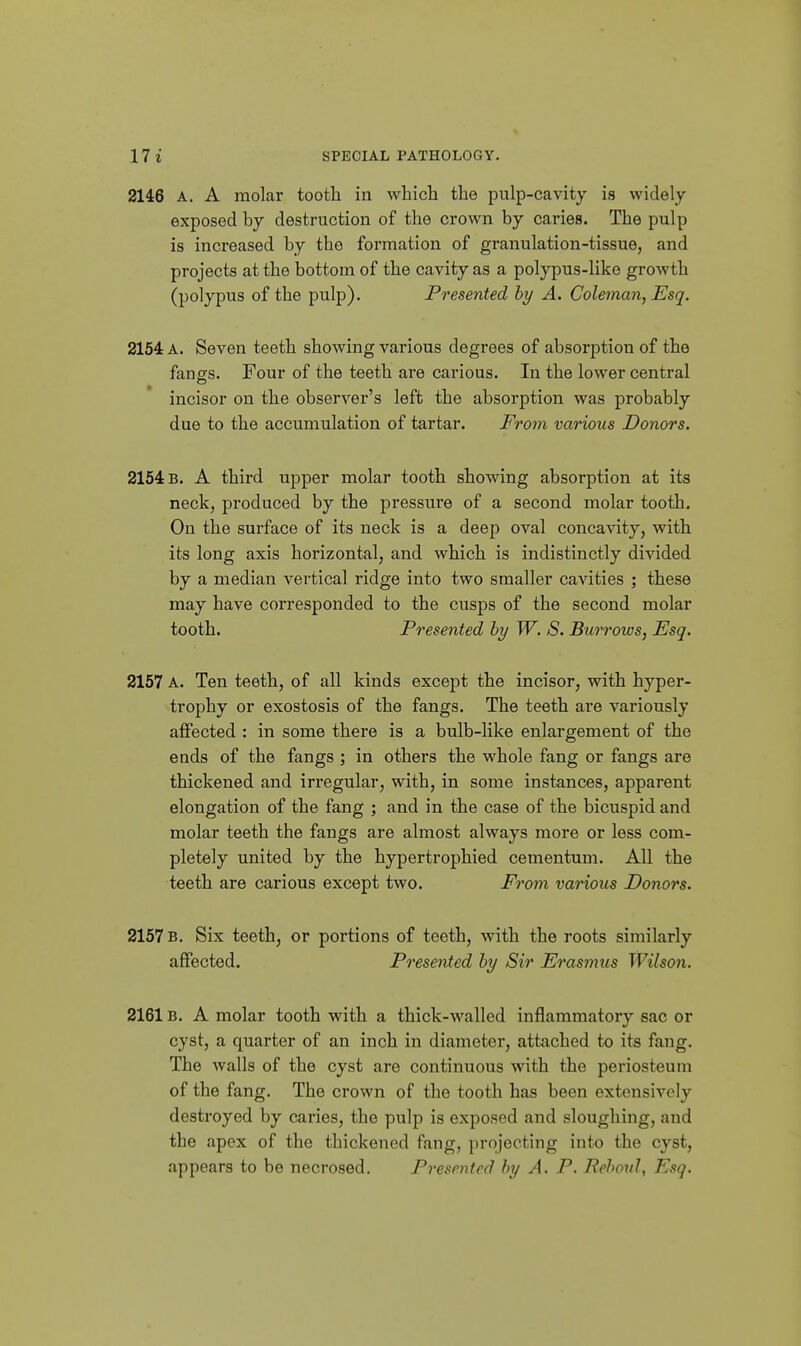 2146 A. A molar tooth in which the pulp-cavity is widely- exposed by destruction of the crown by caries. The pulp is increased by the formation of granulation-tissue, and projects at the bottom of the cavity as a polypus-like growth (polypus of the pulp). Presented hy A. Coleman, Esq. 2154 A. Seven teeth showing various degrees of absorption of the fangs. Four of the teeth are carious. In the lower central incisor on the observer's left the absorption was probably due to the accumulation of tartar. From various Donors. 2154 b. a third upper molar tooth showing absorption at its neck, produced by the pressure of a second molar tooth. On the surface of its neck is a deep oval concavity, with its long axis horizontal, and which is indistinctly divided by a median vertical ridge into two smaller cavities ; these may have corresponded to the cusps of the second molar tooth. Presented hy W. S. Burrows, Esq. 2157 A. Ten teeth, of all kinds except the incisor, with hyper- trophy or exostosis of the fangs. The teeth are variously affected : in some there is a bulb-like enlargement of the ends of the fangs ; in others the whole fang or fangs are thickened and irregular, with, in some instances, apparent elongation of the fang ; and in the case of the bicuspid and molar teeth the fangs are almost always more or less com- pletely united by the hypertrophied cementum. All the teeth are carious except two. Fo^om various Donors. 2157 b. Six teeth, or portions of teeth, with the roots similarly affected. Presented hy Sir Erasmus Wilson, 2161B. A molar tooth with a thick-walled inflammatory sac or cyst, a quarter of an inch in diameter, attached to its fang. The walls of the cyst are continuous with the periosteum of the fang. The crown of the tooth has been extensively destroyed by caries, the pulp is exposed and sloughing, and the apex of the thickened fang, projecting into the cyst, appears to be necrosed. Presented by A. P. Rehoul, Esq.
