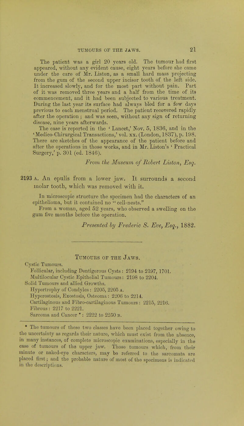 Tho patient was a girl 20 years old. The himour had first appeared, without any evident cause, eight years before she camo under the care of Mr. Listen, as a small hard mass projecting from the gum of the second upper incisor tooth of the left side. It increased slowly, and for the most part without pain. Part of it was removed three years and a half from the time of its commencement, and it had been subjected to various treatment. During the last year its surface had always bled for a few days previous to each menstrual period. The patient recovered rapidly after the operation ; and was seen, without any sign of returning disease, nine years afterwards. The case is reported in the ' Lancet,' Nov. 5, 1836, and in the ' Medico-Chirurgical Transactions,' vol. xx. (London, 1837), p. 198. There are sketches of the appearance of the patient before and after the operations in those works, and in Mr. Liston's ' Practical Surgery,' p. 301 (ed. 1846). From the Museum of Robert Listen, Esq. 2193 A. An epulis from a lower jaw. It surrounds a second molar tooth, which was removed with it. In microscopic structure the specimen had the characters of an epithelioma, but it contained no cell-nests. Prom a woman, aged 52 years, who observed a swelling on the gum five months before the operation. Presented by Frederic S. Eve, Esq., 1882. Tumours of the Jaws. Cystic Tumours. Follicular, including Dentigerous Cysts : 2194 to 2197, 1701. Multilocular Cystic Epithelial Tumours: 2198 to 2204. Solid Tumours and allied Growths. Hypertrophy of Condyles : 2205, 2205 a. Hyperostosis, Exostosis, Osteoma: 2206 to 2214. Cartilaginous and Fibro-cartilaginous Tumours : 2215, 2216. Fibrous : 2217 to 2221. Sarcoma and Cancer * : 2222 to 2260 b. * Tho tumours of these two classes have been placed together owing to the uncertainty as regards their nature, which must exist from the absence, in many instances, of complete microscopic examinations, especially in the case of tumours of the upper jaw. Those tumours which, from their minute or naked-eye characters, may be referred to the sarcomata are placed first; and the probable nature of moat of the specimens is indicated in the descriptiims.