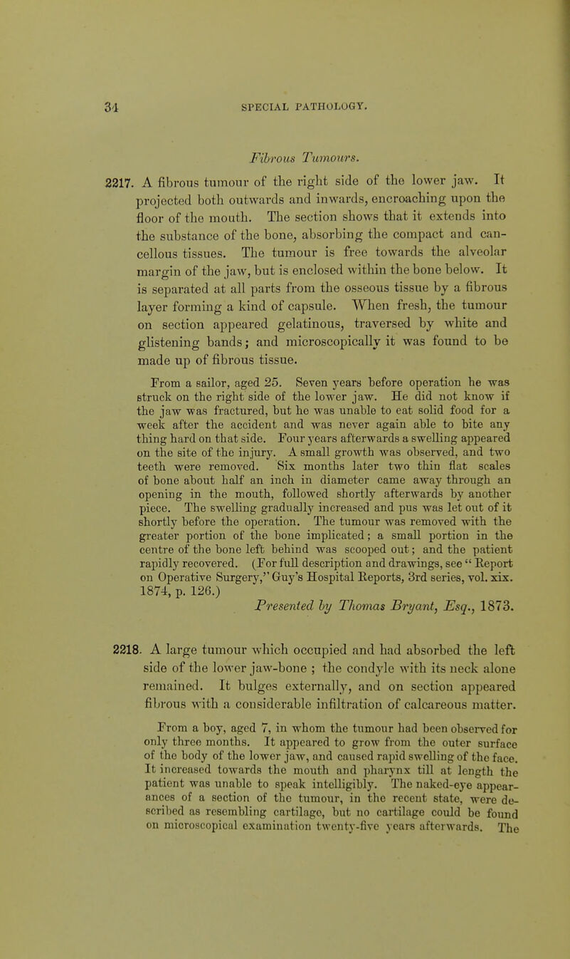Fibrous Tumours. 2217. A fibrous tumour of the right side of the lower jaw. It projected both outwards and inwards, encroaching upon the floor of the mouth. The section shows that it extends into the substance of the bone, absorbing the compact and can- cellous tissues. The tumour is free towards the alveolar margin of the jaw, but is enclosed within the bone below. It is separated at all parts from the osseous tissue by a fibrous layer forming a kind of capsule. When fresh, the tumour on section appeared gelatinous, traversed by white and glistening bands; and microscopically it was found to be made up of fibrous tissue. From a sailor, aged 25. Seven years before operation he was struck on the right side of the lower jaw. He did not know if the jaw was fractured, but he was unable to eat solid food for a week after the accident and was never again able to bite any thing hard on that side. Four years afterwards a swelling ajDpeared on the site of the injury. A small growth was observed, and two teeth were removed. Six months later two thin flat scales of bone about half an inch in diameter came away through an opening in the mouth, followed shortly afterwards by another piece. The swelling graduallj^ increased and pus was let out of it shortly before the operation. The tumour was removed with the greater portion of the bone implicated; a small portion in the centre of the bone left behind was scooped out; and the patient rapidly recovered. (For full description and drawings, see  Report on Operative Surgery,'' Guy's Hospital Eeports, 3rd series, vol. xix. 1874, p. 126.) Presented hy Thomas Bryant, Esq., 1873. 2218. A large tumour which occupied and had absorbed the left side of the lower jaw-bone ; the condyle with its neck alone remained. It bulges externally, and on section appeared fibrous with a considerable infiltration of calcareous matter. From a boy, aged 7, in whom the tumour had been observed for only three months. It appeared to grow from the outer surface of the body of the lower jaw, and caused rapid swelling of the face. It increased towards the mouth and pharynx till at length the patient was unable to speak intelligibly. The naked-eye appear- ances of a section of the tumour, in the recent state, were de- scribed as resembling cartilage, but no cartilage could be found on microscopical examination twenty-five years afterwards. The