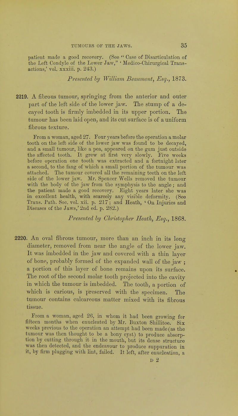 patient made a good recovery. (See  Case of Disarticulation of the Left Condyle of the Lower Jaw, ' Medico-CHrurgical Trans- actions,' vol. xxxiii. p. 243.) Presented hy William Beaumont, Esq., 1873. 2219. A fibrous tumour, springing from the anterior and outer part of the left side of the lower jaw. The stump of a de- cayed tooth is firmly imbedded in its upper portion. The tumour has been laid open, and its cut surface is of a uniform fibrous texture. From a woman, aged 27. Four years before tbe operation a molar tooth on the left side of the lower jaw was found to be decayed, and a small tumour, like a pea, appeared on the gum just outside the affected tooth. It grew at first very slowly. Eive weeks before operation one tooth was extracted and a fortnight later a second, to the fang of which a small portion of the tumour was attached. The tumour covered all the remaining teeth on the left side of the lower jaw. Mr. Spencer Wells removed the tumour with the body of the jaw from the symphysis to the angle; and the patient made a good recovery. Eight years later she was in excellent health, with scarcely any visible deformity. (See Trans. Path. Soc. vol. xii. p. 217; and Heath, ' On Injuries and Diseases of the Jaws,' 2nd ed. p. 282.) Presented hy Christopher Heath, Esq., 1868. 2220. An oval fibrous tumour, more than an inch in its long diameter, removed from near the angle of the lower jaw. It was imbedded in the jaw and covered with a thin layer of bone, probably formed of the expanded wall of the jaw ; a portion of this layer of bone remains upon its surface. The root of the second molar tooth projected into the cavity in which the tumour is imbedded. The tooth, a portion of which is carious, is preserved with the specimen. The tumour contains calcareous matter mixed with its fibrous tissue. From a woman, aged 26, in whom it had been growing for fifteen months when enucleated by Mr. Buxton Shillitoe. Six weeks previous to the operation an attempt had been made (as the tumour was then thought to be a bony cyst) to produce absorp- tion by cutting through it in the mouth, but its dense structure was then detected, and the endeavour to produce suppuration in it, by firm plugging with lint, failed. It left, after enucleation, a h 2