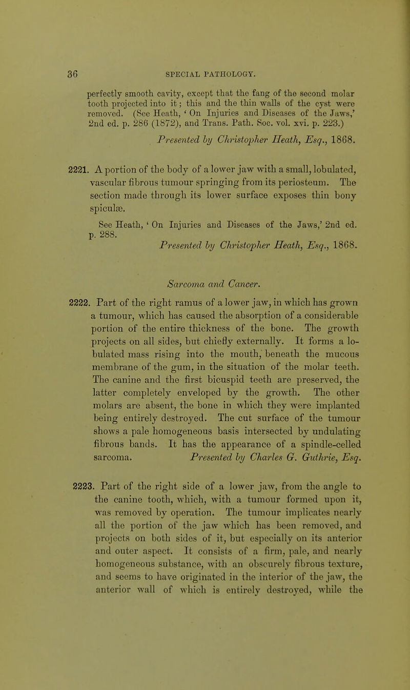 perfectly smooth, cavity, except that the fang of the second molar tooth projected into it; this and the thin walls of the cyst were removed. (See Heath, ' On Injuries and Diseases of the Jaws,' 2nd ed. p. 286 (1872), and Trans. Path. Soc. vol. xvi. p. 223.) Presented hy Christopher Heath, Esq., 1868. 2221. A portion of the body of a lower jaw with a small, lobulated, vascular fibrous tumour springing from its periosteum. The section made through its lower surface exposes thin bony spicules. See Heath, ' On Injuries and Diseases of the Jaws,' 2nd ed. p. 288. Presented hy Christopher Heath, Esq,, 1868. Sarcoma and Cancer. 2222. Part of the right ramus of a lower jaw, in which has grown a tumour, which has caused the absorption of a considerable portion of the entire thickness of the bone. The growth projects on all sides, but chiefly externally. It forms a lo- bulated mass rising into the mouth, beneath the mucous membrane of the gum, in the situation of the molar teeth. The canine and the first bicuspid teeth are preserved, the latter completely enveloped by the growth. The other molars are absent, the bone in which they were implanted being entirely destroyed. The cut surface of the tumour shows a pale homogeneous basis intersected by undulating fibrous bands. It has the appearance of a spindle-celled sarcoma. Presented hy Charles G. Gidhrie, Esq. 2223. Part of the right side of a lower jaAV, from the angle to the canine tooth, which, with a tumour formed upon it, was removed by operation. The tumour implicates nearly all the portion of the jaw which has been removed, and projects on both sides of it, but especially on its anterior and outer aspect. It consists of a firm, pale, and nearly homogeneous substance, with an obscurely fibrous texture, and seems to have originated in the interior of the jaw, the anterior wall of which is entirely destroyed, while the