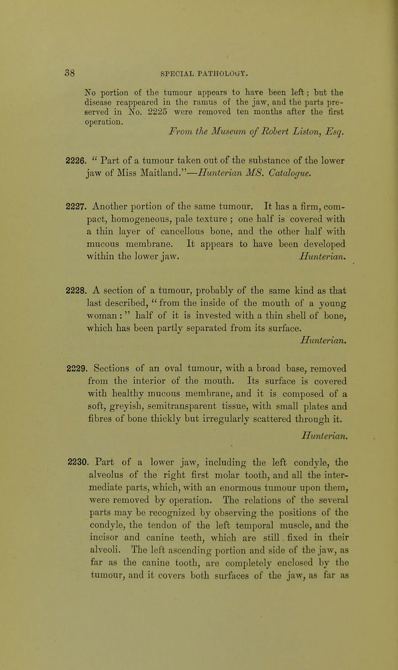No portion of tlie tumour appears to have been left; but the disease reappeared in the ramus of the jaw, and the parts pre- served in No, 2225 were removed ten months after the first operation. From the Museum of Robert Liston, Esq. 2226.  Part of a tumour taken out of the substance of the lower jaw of Miss Maitland.—Hunterian MS. Catalogue. 2227. Another portion of the same tumour. It has a firm, com- pact, homogeneous, pale texture ; one half is covered with a thin layer of cancellous bone, and the other half with mucous membrane. It appears to have been developed within the lower jaw. Hunterian. 2228. A section of a tumour, probably of the same kind as that last described,  from the inside of the mouth of a young woman:  half of it is invested with a thin shell of bone, which has been partly separated from its surface. Hunterian. 2229. Sections of an oval tumour, with a broad base, removed from the interior of the mouth. Its surface is covered with healthy mucous membrane, and it is composed of a soft, greyish, semitransparent tissue, with small plates and fibres of bone thickly but irregularly scattered through it. Huntenan. 2230. Part of a lower jaw, including the left condyle, the alveolus of the right fii'st molar tooth, and all the inter- mediate parts, which, with an enormous tumour upon them, were removed by operation. The relations of the several parts may be recognized by observing the positions of the condyle, the tendon of the left temporal muscle, and the incisor and canine teeth, which are still fixed in their alveoli. The left ascending portion and side of the jaw, as far as the canine tooth, are completely enclosed by the tumour, and it covers both surfaces of the jaw, as far as