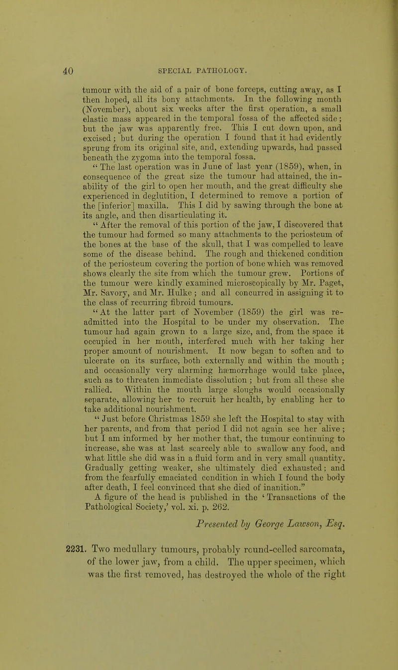 tumour with the aid of a pair of hone forceps, cutting away, as I then hoped, all its bonj^ attachments. In the following month (November), about six weeks after the first operation, a small elastic mass appeared in the temporal fossa of the affected side; but the jaw was apparently free. This I cut down upon, and excised; but during the operation I found that it had evidently sprung from its original site, and, extending upwards, had passed beneath the zygoma into the temporal fossa.  The last operation was in June of last year (1859), when, in consequence of the great size the tumour had attained, the in- ability of the girl to open her mouth, and the great difficulty she experienced in deglutition, I determined to remove a portion of the [inferior] maxilla. This I did by sawing through the bone at its angle, and then disarticulating it.  After the removal of this portion of the jaw, I discovered that the tumour had formed so many attachments to the pciiosteum of the bones at the base of the skull, that I was compelled to leave some of the disease behind. The rough and thickened condition of the periosteum covering the portion of bone which was removed shows clearly the site from which the tumour grew. Portions of the tumour were kindly examined microscopically by Mr. Paget, Mr. Savory, and Mr, Hulke ; and all concurred in assigning it to the class of recurring fibroid tumours. At the latter part of November (1859) the girl was re- admitted into the Hospital to be under my observation. The tumour had again grown to a large size, and, from the space it occupied in her mouth, interfered much with her taking her proper amount of nourishment. It now began to soften and to ulcerate on its surface, both externally and within the mouth ; and occasionally very alarming htemorrhage would take place, such as to threaten immediate dissolution ; but from all these she rallied. Within the mouth large sloughs would occasionally separate, allowing her to recruit her health, by enabling her to take additional nourishment.  Just before Christmas 1859 she left the Hospital to stay with her parents, and from that period I did not again see her alive ; but I am informed by her mother that, the tumour continuing to increase, she was at last scarcely able to swallow any food, and what little she did was in a fluid form and in very small quantity. Gradually getting weaker, she ultimately died exhausted: and from the fearfully emaciated condition in Avhich I found the body after death, I feel convinced that she died of inanition. A figure of the head is published in the ' Transactions of the Pathological Society,' vol. xi. p. 262. Presented hy George Lawson, Esq, 2231. Two medullary tumours, probably round-celled sarcomata, of the lower jaw, from a child. The upper specimen, M'hich was the first removed, has destroyed the whole of the right