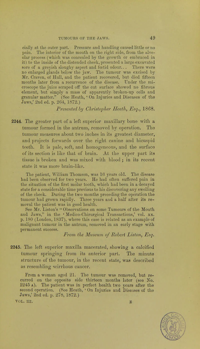 ciaJlj- at the outer part. Pressure and handling caused little or no pain. The interior of the mouth on the right side, frona the alve- olar process (which was concealed by the growth or embraced in it) to the inside of the distended cheek, presented a large excavated sore of a grejish sloughy aspect and foetid odour.. . There were no enlarged glands below the jaw. The tumour was excised by Mr. Craven, of Hull, and the patient recovered, but died fifteen months later from a recurrence of the disease. Under the mi- croscope the juice scraped off the cut surface showed no fibrous element, but simply a mass of apparently broken-up cells and granular matter. (See Heath, ' On Injuries and Diseases of the Jaws,' 2nd ed. p. 264, 1872.) Presented hy Christopher Heath, Esq., 1868. 2244. The greater part of a left superior maxillary bone with a tumour formed in the antrum, removed by operation. The tumour measures about two inches in its greatest diameter, and projects forwards over the right canine and bicuspid teeth. It is pale, soft, and homogeneous, and the surface of its section is like that of brain. At the upper part its tissue is broken and was mixed with blood ; in its recent state it was more brain-like. The patient, AYilliam Thomson, was 16 years old. The disease had been observed for two years. He had often sufi'ered pain in the situation of the first molar tooth, which had been in a decayed state for a considerable time previous to his discovering any swelling of the cheek. During the two months preceding the operation the tumour had grown rapidly. Three years and a half after its re- moval the patient was in good health. See Mr. Listen's  Observations on some Tumours of the Mouth and Jaws, in the ' Medico-Chirurgical Transactions,' vol. xx. p. 180 (London, 1837), where this case is related as an example of malignant tumour in the antrum, removed in an early stage with permanent success. From the Museum of Robert Liston, Esq. 2245. The left superior maxilla macerated, showing a calcified tumour springing from its anterior part. The minute structure of the tumour, in the recent state, was described as resembling scirrhous cancer. From a woman aged 21. The tumour was removed, but re- curred on the opposite side thirteen months later (see No. 2245 a). The patient was in perfect health two years after the second operation. (See Heath, ' On Injuries and Diseases of tho Jaws,' 2nd ed. p. 278, 1872.) VOL. III. B