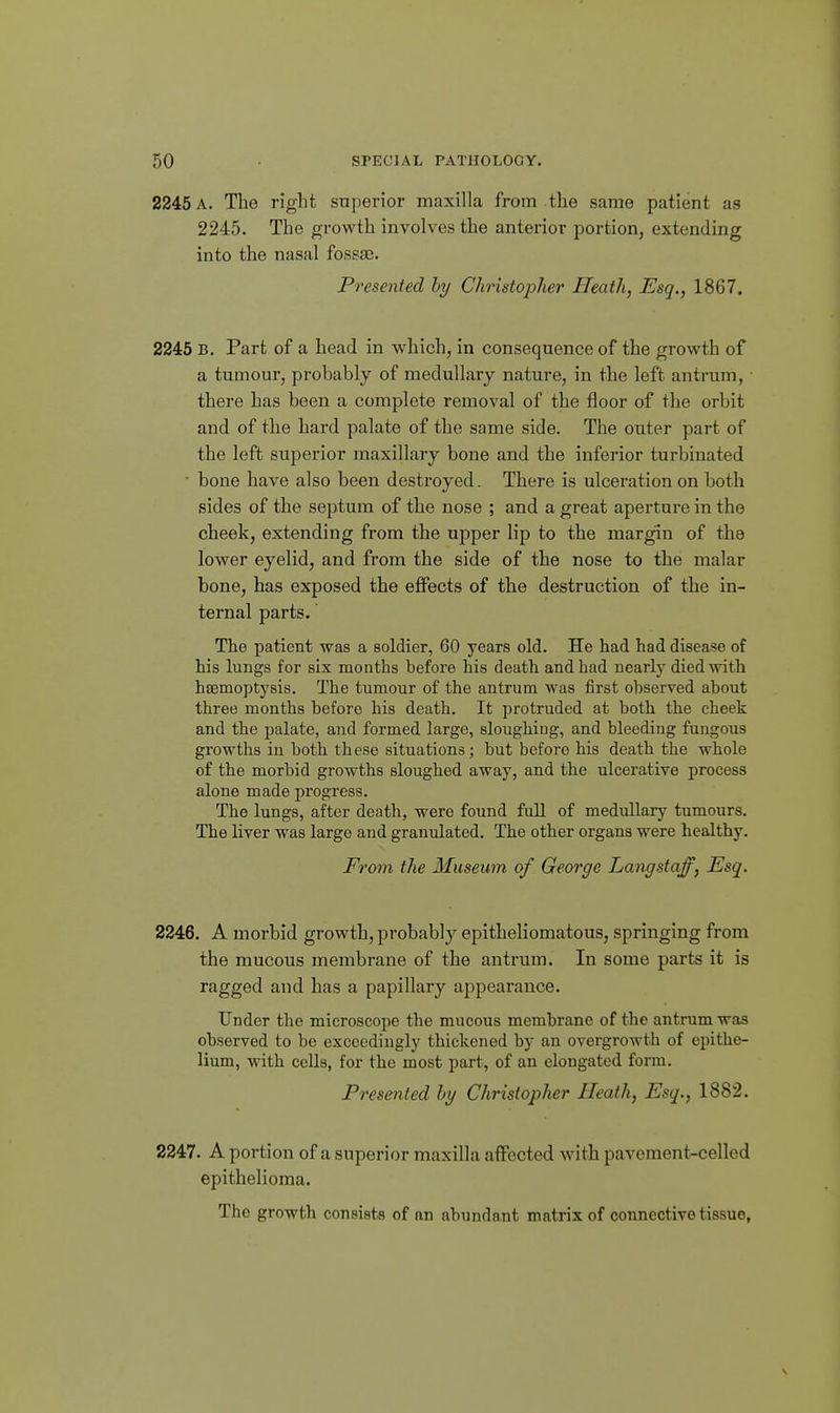 2245 A, Tlie right superior maxilla from the same patient as 2245. The growth involves the anterior portion, extending into the nasal fossae. Presented by Christopher Heath, Esq., 1867. 2245 B, Part of a head in which, in consequence of the growth of a tumour, probably of medullary nature, in the left antrum, • there has been a complete removal of the floor of the orbit and of the hard palate of the same side. The outer part of the left superior maxillary bone and the inferior turbinated • bone have also been destroyed. There is ulceration on both sides of the septum of the nose ; and a great aperture in the cheek, extending from the upper lip to the margin of the lower eyelid, and from the side of the nose to the malar bone, has exposed the effects of the destruction of the in- ternal parts. The patient was a soldier, 60 years old. He had had disease of his lungs for six months before his death and had nearly died with haemoptysis. The tumour of the antrum was first observed about three months before his death. It protruded at both the cheek and the palate, and formed large, sloughing, and bleeding fungous growths in both these situations; but before his death the whole of the morbid growths sloughed away, and the ulcerative process alone made progress. The lungs, after death, were found full of medullary tumours. The liver was large and granulated. The other organs were healthy. From the Museum of George Langstaff, Esq. 2246. A morbid growth, probably epitheliomatous, springing from the mucous membrane of the antrum. In some parts it is ragged and has a papillary appearance. Under the microscope the mucous membrane of the antrum was observed to be exceedingly thickened by an overgrowth of epithe- lium, with cells, for the most part, of an elongated form. Presented hy Christopher Heath, Esq., 1882. 2247. A portion of a superior maxilla affected with pavement-celled epithelioma. The growth consists of an abundant matrix of connective tissue,