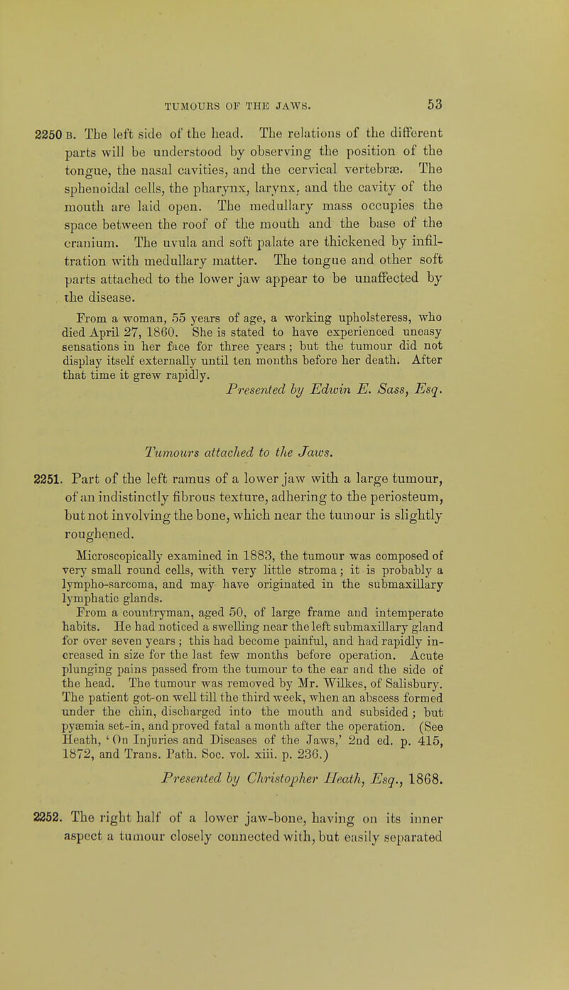 2250 B. The left side of the head. The relations of the different parts will be understood by observing the position of the tongue, the nasal cavities, and the cervical vertebrje. The sphenoidal cells, the pharynx, laryux; and the cavity of the mouth are laid open. The medullary mass occupies the space between the roof of the mouth and the base of the cranium. The uvula and soft palate are thickened by infil- tration with medullary matter. The tongue and other soft parts attached to the lower jaw appear to be unaffected by the disease. From a woman, 55 years of age, a working upholsteress, who died April 27, 1860. She is stated to have experienced uneasy sensations in her face for three years ; but the tumour did not display itself externally until ten mouths before her death. After that time it grew rapidly. Presented hy Edwin E. Sass, Esq. Tumours attached to the Jaws. 2251. Part of the left ramus of a lower jaw with a large tumour, of an indistinctly fibrous texture, adhering to the periosteum, but not involving the bone, which near the tumour is slightly roughened. Microscopically examined in 1883, the tumour was composed of very small round cells, with very little stroma; it is probably a lympho-sarcoma, and may have originated in the submaxillary lymphatic glands. From a countryman, aged 50, of large frame aud intemperate habits. He had noticed a swelling near the left submaxillary gland for over seven years ; this had become painful, and had rapidly in- creased in size for the last few months before operation. Acute plunging pains passed from the tumour to the ear and the side of the head. The tumour was removed by Mr. Wilkes, of Salisbury. The patient got-on well till the third week, when an abscess formed under the chin, discharged into the mouth and subsided ; but pya3mia set-in, and proved fatal a month after the operation. (See Heath, ' On Injuries and Diseases of the Jaws,' 2ud ed. p. 415, 1872, and Trans. Path. Soc. vol. xiii. p. 236.) Presented by Christopher Heath, Esq., 1868. 2252. The right half of a lower jaw-bone, having on its inner aspect a tumour closely connected with, but easily separated