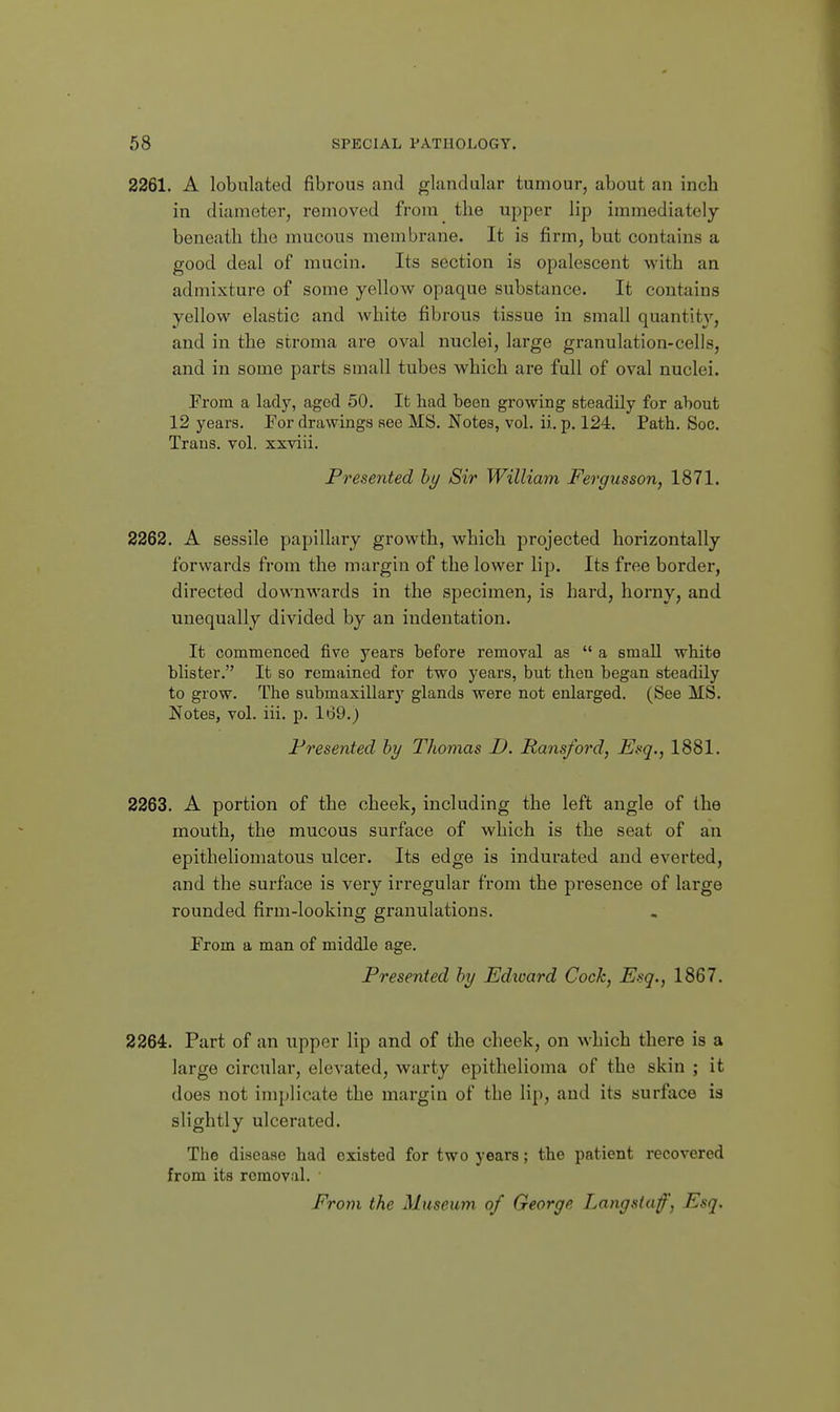 2261. A lobulated fibrous and glandular tumour, about an inch in diameter, removed from the upper lip immediately beneath the mucous membrane. It is firm, but contains a good deal of mucin. Its section is opalescent with an admixture of some yellow opaque substance. It contains yellow elastic and white fibrous tissue in small quantity, and in the stroma are oval nuclei, large granulation-cells, and in some parts small tubes which are full of oval nuclei. From a lady, agod 50. It had been growing steadily for about 12 years. Por drawings see MS. Notes, vol. ii. p. 124. Path. Soc. Trans, vol. xxviii. Presented by Sir William Fergusson, 1871. 2262. A sessile papillary growth, which projected horizontally forwards from the margin of the lower lip. Its free border, directed downwards in the specimen, is hard, horny, and unequally divided by an indentation. It commenced five years before removal as  a small white blister. It so remained for two years, but then began steadily to grow. The submaxillary glands were not enlarged. (See MS. Notes, vol. iii. p. 169.) Presented by Thomas D. Ransford, Esq., 1881. 2263. A portion of the cheek, including the left angle of the mouth, the mucous surface of which is the seat of an epitheliomatous ulcer. Its edge is indurated and everted, and the surface is very irregular from the presence of large rounded firm-looking granulations. From a man of middle age. Presented by Edivard Cock, Esq., 1867. 2264. Part of an upper lip and of the cheek, on which there is a large circular, elevated, warty epithelioma of the skin ; it does not implicate the margin of the lip, and its surface is slightly ulcerated. The disease had existed for two years; the patient recovered from its removal. From the Museum, of George Langsiaf, Esq.