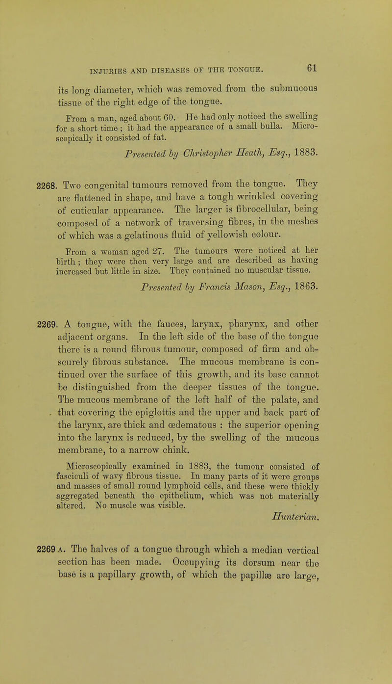 its lono- diameter, which was removed from the submucous tissue of the right edge of the tongue. From a man, aged about 60. He had only noticed the swelling for a short time ; it had the appearance of a small buUa. Micro- scopically it consisted of fat. Presented by Christopher Heath, Esq., 1883. 2268. Two congenital tumours removed from the tongue. They are flattened in shape, and have a tough wrinkled covering of cuticular appearance. The larger is fibrocellular, being composed of a network of traversing fibres, in the meshes of which was a gelatinous fluid of yellowish colour. From a woman aged 27. The tumours were noticed at her birth; they were then very large and are described as having increased but little in size. They contained no muscular tissue. Presented by Francis Mason, Esq., 1863. 2269. A tongue, with the fauces, larynx, pharynx, and other adjacent organs. In the left side of the base of the tongue there is a round fibrous tumour, composed of firm and ob- scurely fibrous substance. The mucous membrane is con- tinued over the surface of this growth, and its base cannot be distinguished from the deeper tissues of the tongue. The mucous membrane of the left half of the palate, and . that covering the epiglottis and the upper and back part of the larynx, are thick and oedematous : the superior opening into the larynx is reduced, by the swelling of the mucous membrane, to a narrow chink. Microscopically examined in 1883, the tumour consisted of fasciculi of wavy fibrous tissue. In many parts of it were groups and masses of small round lymphoid cells, and these were thickly aggregated beneath the epithelium, which was not materially altered. No muscle was visible. Hunterian. 2269 a. The halves of a tongue through which a median vertical section has been made. Occupying its dorsum near the base is a papillary growth, of which the papillae are large,