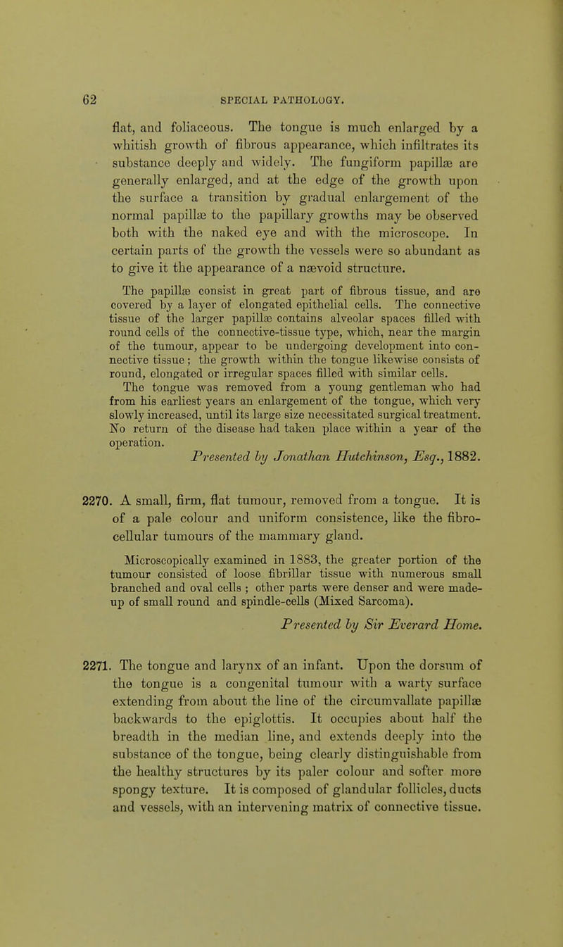 flat, and foliaceous. The tongue is much enlarged by a whitish growth of fibrous appearance, which infiltrates its substance deeply and widely. The fungiform papillfB are generally enlarged, and at the edge of the growth upon the surface a transition by gradual enlargement of the normal papillae to the papillary growths may be observed both with the naked eye and with the microscope. In certain parts of the growth the vessels were so abundant as to give it the appearance of a naevoid structure. The papillse consist in great part of fibrous tissue, and are covered bj a laj'er of elongated epithelial cells. The connective tissue of the larger papilla3 contains alveolar spaces filled with round cells of the connective-tissue type, which, near the margin of the tumour, appear to be undergoing development into con- nective tissue; the growth within the tongue likewise consists of round, elongated or irregular spaces filled with similar cells. The tongue was removed from a young gentleman who had from his earliest years an enlargement of the tongue, which very slowly increased, until its large size necessitated surgical treatment. No return of the disease had taken place within a year of the operation. Presented hy Jonathan Hutchinson, Esq., 1882. 2270. A small, firm, flat tumour, removed from a tongue. It is of a pale colour and uniform consistence, like the fibro- cellular tumours of the mammary gland. Microscopically examined in 1883, the greater portion of the tumour consisted of loose fibrillar tissue with numerous small branched and oval cells ; other parts were denser and were made- up of small round and spindle-cells (Mixed Sarcoma). Presented hy Sir Everard Home. 2271. The tongue and larynx of an infant. Upon the dorsum of the tongue is a congenital tumour with a warty surface extending from about the line of the circumvallate papillae backwards to the epiglottis. It occupies about half the breadth in the median line, and extends deeply into the substance of the tongue, being clearlv distinguishable from the healthy structures by its paler colour and softer more spongy texture. It is composed of glandular follicles, ducts and vessels, M'ith an intervening matrix of connective tissue.