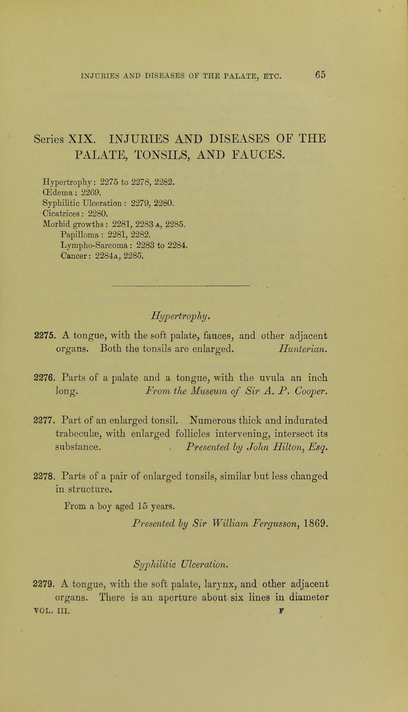 Series XIX. INJURIES AND DISEASES OF THE PALATE, TONSILS, AND FAUCES. Hypertrophy: 2275 to 2278, 2282. CEdema: 2269. Syphilitic Ulceration : 2279, 2280. Cicati-ices: 2280. Morhid growths : 2281, 2283 a, 2285. Papilloma: 2281, 2282. Lympho-Sarcoma: 2283 to 2284. Cancer: 2284a, 2285. Hypertrophy. 221b. A tongue, with the soft palate, fauces, and other adjacent organs. Both the tonsils are enlarged. Hunterian. 2276. Parts of a palate and a tongue, with the uvula an inch long. From the Museum of Sir A. P. Cooper. 2277. Part of an enlarged tonsil. Numerous thick and indurated trabeculse, with enlarged follicles intervening, intersect its substance. . Presented hy John Hilton, Esq. 2278. Parts of a pair of enlarged tonsils, similar but less changed in structure. From a boy aged 15 years. Presented hy Sir William Fergusson, 1869. Syphilitic Ulceration. 2279. A tongue, with the soft palate, larynx, and other adjacent organs. There is an aperture about six lines in diameter TOL. III. F