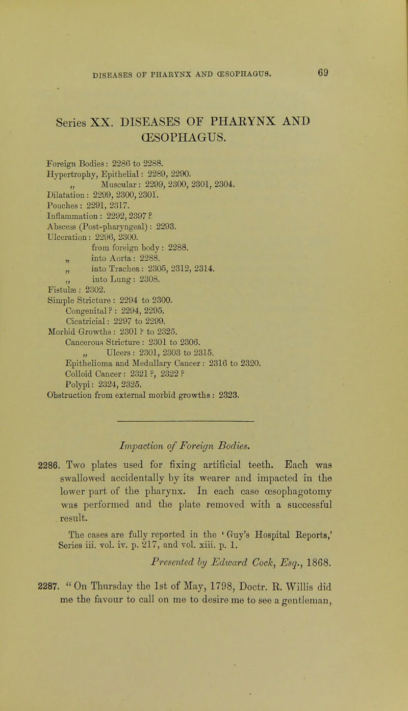 Series XX. DISEASES OF PHARYNX AND (ESOPHAGUS. Foreign Bodies: 2286 to 2288. Hypertropliy, EpitheUal: 2289, 2290. „ Muscular : 2299, 2300, 2301, 2304. Dilatation: 2299, 2300,2301. Poaches: 2291, 2317. Inflammation: 2292,2397? Abscess (Post-pbai-yngeal): 2293. Ulceration: 2296, 2300. from foreign body : 2288. „ into Aorta: 2288. „ into Trachea: 2305, 2312, 2314. „ into Lung: 2308. Fistulffi: 2302. Simple Stricture : 2294 to 2300. Congenital? : 2294, 2295. Cicatricial: 2297 to 2299. Morbid Growths : 2301 ? to 2325. Cancerous Strictui-e : 2301 to 2306. „ Ulcers : 2301, 2303 to 2315. Epithelioma and Medullaiy Cancer: 2316 to 2320. Colloid Cancer : 2321 ?, 2322 ? Polypi: 2324, 2325. Obstruction from external morbid growths : 2.S23. Impaction of Foreign Bodies, 2286. Two plates used for fixing artificial teeth. Each was swallowed accidentally by its wearer and impacted in the lower part of the pharynx. In each case oesophagotomy was performed and the plate removed with a successful . result. The cases are fully reported in the ' Guy's Hospital Eeports,' Series iii. vol. iv. p. 217, and vol. xiii. p. 1. Presented by Edward Cock, Esq., 1868. 2287.  On Thursday the 1st of May, 1798, Doctr. R. Willis did me the favour to call on me to desire me to see a gentleman,