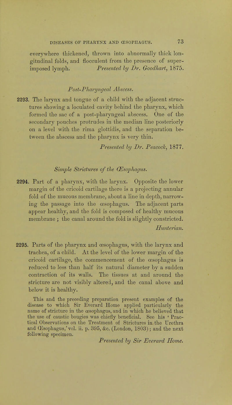 everywhere tliickened, thrown into abnormally thick lon- gitudinal folds, and flocculent from the presence of super- imposed lymph. Presented hy Dr. Goodhart, 1875. Post-Pharyngeal Abscess. 2293. The larynx and tongue of a child with the adjacent struc- tures showing a loculated cavity behind the pharynx, which formed the sac of a post-pharyngeal abscess. One of the secondary pouches protrudes in the median line posteriorly on a level with the rima glottidis, and the separation be- tween the abscess and the pharynx is very thin. Presented by Dr. Peacock, 1877. Simple Strictures of the (Esophagus. 2294. Part of a pharynx, with the larynx. Opposite the lower margin of the cricoid cartilage there is a projecting annular fold of the mucous membrane, about a line in depth, narrow- ing the passage into the oesophagus. The adjacent parts appear healthy, and the fold is composed of healthy mucous membrane ; the canal around the fold is slightly constricted. Huntenan. 2295. Parts of the pharynx and oesophagus, with the larynx and trachea, of a child. At the level of the lower margin of the cricoid cartilage, the commencement of the oesophagus is reduced to less than half its natural diameter by a sudden contraction of its walls. The tissues at and around the stricture are not visibly altered, and the canal above and below it is healthy. This and the preceding preparation present examples of the disease to which Sir Everard Home applied particularly the name of stricture in the oesophagus, and in which ho believed that the use of caustic bougies was chiefly beneficial. See his ' Prac- tical Observations on the Treatment of Strictures in the Urethra and Qisophagus,'vol. ii. p. 395, &c. (London, 1803) ; and the next following specimen. Presented by Sir Everard Home.