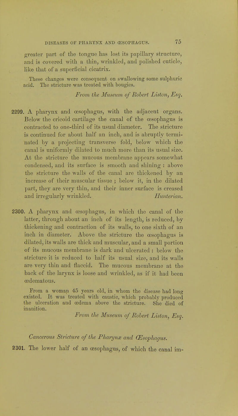 greater part of the tongue has lost its papillary structure, and is covered with a thin, wrinkled, and polished cuticle, like that of a superficial cicatrix. These changes were consequent on swallowing some sulphuric acid. The stricture was treated with bougies. From the Museum of Robert Listen, Esq. 2299. A pharynx and oesophagus, with the adjacent organs. Below the cricoid cartilage the canal of the oesophagus is contracted to one-third of its usual diameter. The stricture is continued for about half an inch, and is abruptly termi- nated by a projecting transvei'se fold, below which the canal is uniformly dilated to much more than its usual size. At the stricture the mucous membrane appears somewhat condensed, and its surface is smooth and shining : above the stricture the walls of the canal are thickened by an increase of their muscular tissue ; below it, in the dilated part, they are very thin, and their inner surface is creased and irregularly M'rinlded. Ilunterian. 2300. A pharynx and oesophagus, in which the canal of the latter, through about an inch of its length, is reduced, by thickening and contraction of its walls, to one sixth of an inch in diameter. Above the stricture the oesophagus is dilated, its walls are thick and muscular, and a small portion of its mucous membrane is dark and ulcerated : below the stricture it is reduced to half its usual size, and its walls are very thin and flaccid. The mucous membrane at the back of the larynx is loose and wrinkled, as if it had been oedematous. Prom a woman 45 years old, in whom the disease had long existed. It was treated with caustic, which probably produced the ulceration and oedema above the stricture. She died of inanition. From the Museum of Robert Liston, Esq. Cancerous Stricture of the Pharynx and (Esophagus. 2301. The lower half of an oesophagus, of which the canal im-